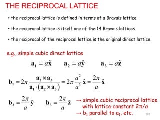 THE RECIPROCAL LATTICE
• the reciprocal lattice is defined in terms of a Bravais lattice
• the reciprocal lattice is itself one of the 14 Bravais lattices
• the reciprocal of the reciprocal lattice is the original direct lattice
e.g., simple cubic direct lattice
ˆ
a

1
a x ˆ
a

2
a y ˆ
a

3
a z
 
2
3
2
ˆ ˆ
2 2
a
a a

 
  

2 3
1
1 2 3
a a
b x x
a a a


2
ˆ
a


2
b y
2
ˆ
a


3
b z → simple cubic reciprocal lattice
with lattice constant 2π/a
→ b1 parallel to a1, etc. 262
 
