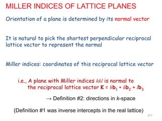 Orientation of a plane is determined by its normal vector
It is natural to pick the shortest perpendicular reciprocal
lattice vector to represent the normal
Miller indices: coordinates of this reciprocal lattice vector
i.e., A plane with Miller indices hkl is normal to
the reciprocal lattice vector K = hb1 + kb2 + lb3
→ Definition #2: directions in k-space
(Definition #1 was inverse intercepts in the real lattice)
MILLER INDICES OF LATTICE PLANES
277
 