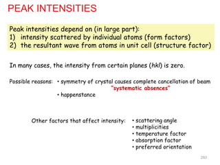 Peak intensities depend on (in large part):
1) intensity scattered by individual atoms (form factors)
2) the resultant wave from atoms in unit cell (structure factor)
PEAK INTENSITIES
In many cases, the intensity from certain planes (hkl) is zero.
• symmetry of crystal causes complete cancellation of beam
“systematic absences”
• happenstance
Possible reasons:
Other factors that affect intensity: • scattering angle
• multiplicities
• temperature factor
• absorption factor
• preferred orientation
293
 