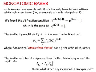 MONOATOMIC BASES
( - ) 2
= 1
i ' i n
e e 

k k R
up to now we have considered diffraction only from Bravais lattices
with single atom bases (i.e., atoms only at the lattice points R).
We found the diffraction condition:
=1
i
e K R
which is the same as:
( ) i
F f e 
  K R
K R
R
K
The scattering amplitude FK is the sum over the lattice sites:
The scattered intensity is proportional to the absolute square of the
amplitude:
where fR(K) is the “atomic form factor” for a given atom (disc. later).
2
0
I I F

K K
…this is what is actually measured in an experiment.
 