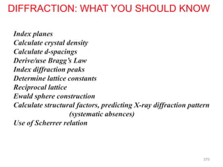 Index planes
Calculate crystal density
Calculate d-spacings
Derive/use Bragg’s Law
Index diffraction peaks
Determine lattice constants
Reciprocal lattice
Ewald sphere construction
Calculate structural factors, predicting X-ray diffraction pattern
(systematic absences)
Use of Scherrer relation
DIFFRACTION: WHAT YOU SHOULD KNOW
370
 