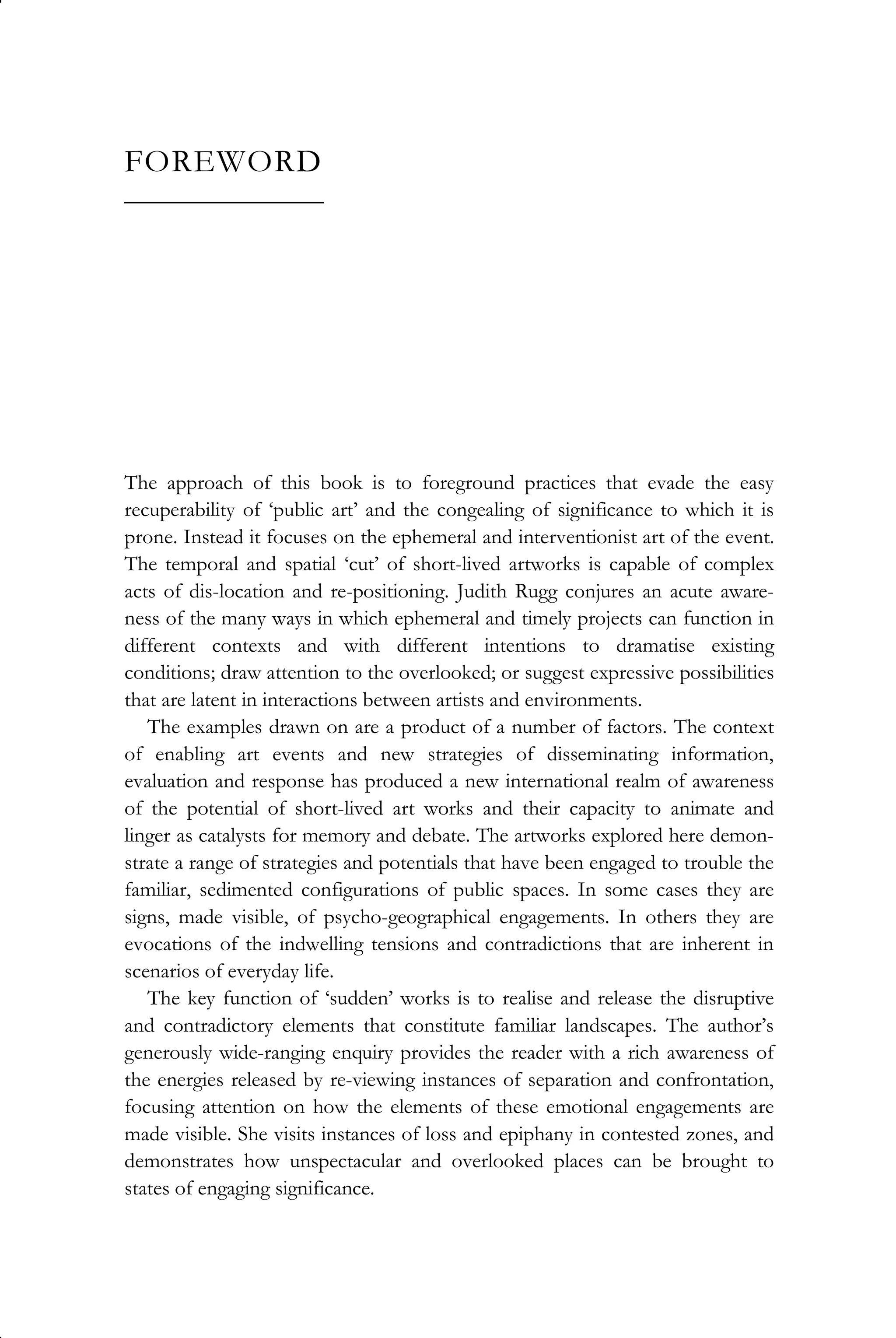 FOREWORD
__________________
The approach of this book is to foreground practices that evade the easy
recuperability of ‘public art’ and the congealing of significance to which it is
prone. Instead it focuses on the ephemeral and interventionist art of the event.
The temporal and spatial ‘cut’ of short-lived artworks is capable of complex
acts of dis-location and re-positioning. Judith Rugg conjures an acute aware-
ness of the many ways in which ephemeral and timely projects can function in
different contexts and with different intentions to dramatise existing
conditions; draw attention to the overlooked; or suggest expressive possibilities
that are latent in interactions between artists and environments.
The examples drawn on are a product of a number of factors. The context
of enabling art events and new strategies of disseminating information,
evaluation and response has produced a new international realm of awareness
of the potential of short-lived art works and their capacity to animate and
linger as catalysts for memory and debate. The artworks explored here demon-
strate a range of strategies and potentials that have been engaged to trouble the
familiar, sedimented configurations of public spaces. In some cases they are
signs, made visible, of psycho-geographical engagements. In others they are
evocations of the indwelling tensions and contradictions that are inherent in
scenarios of everyday life.
The key function of ‘sudden’ works is to realise and release the disruptive
and contradictory elements that constitute familiar landscapes. The author’s
generously wide-ranging enquiry provides the reader with a rich awareness of
the energies released by re-viewing instances of separation and confrontation,
focusing attention on how the elements of these emotional engagements are
made visible. She visits instances of loss and epiphany in contested zones, and
demonstrates how unspectacular and overlooked places can be brought to
states of engaging significance.
 