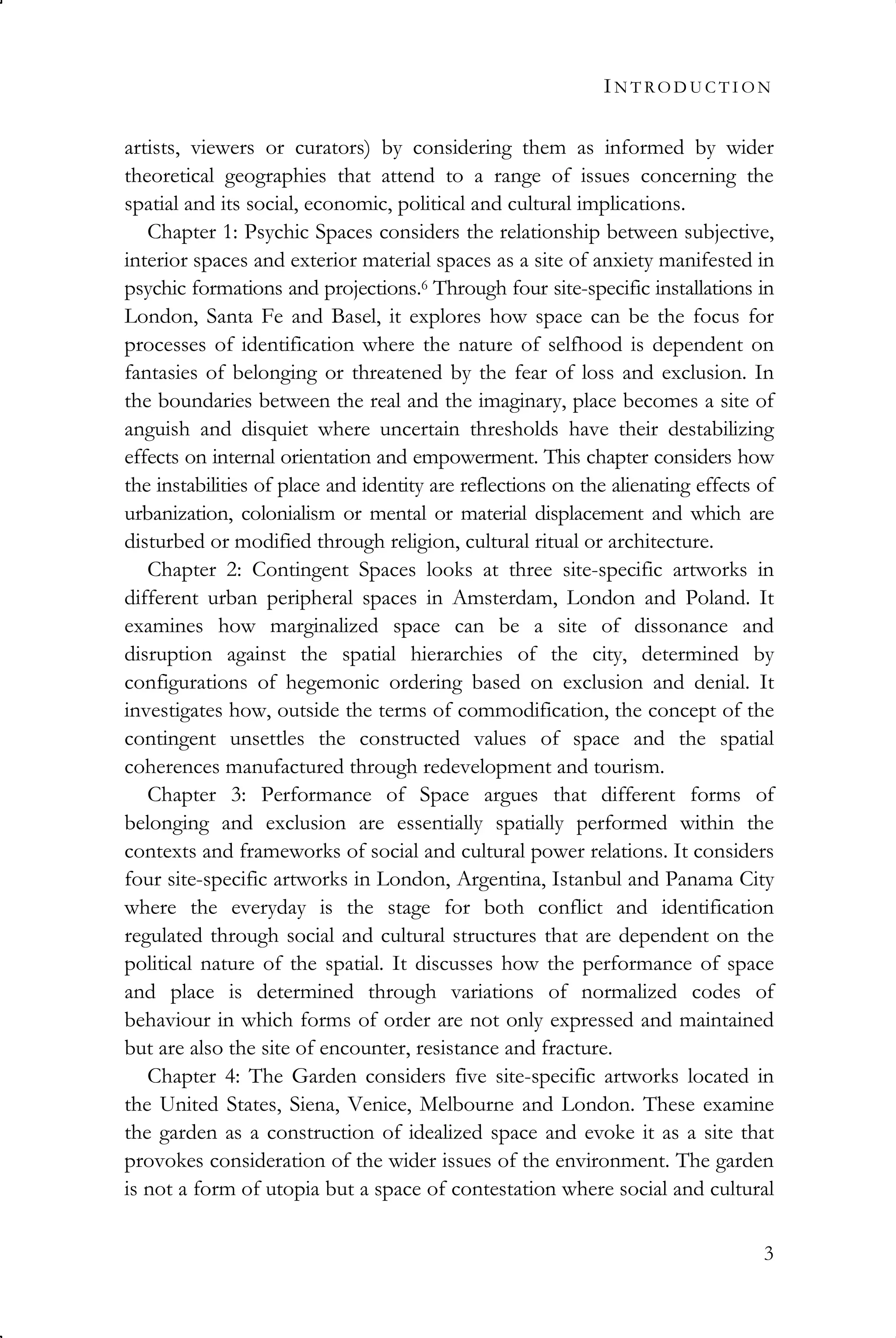IN T RO D U C T I O N
3
artists, viewers or curators) by considering them as informed by wider
theoretical geographies that attend to a range of issues concerning the
spatial and its social, economic, political and cultural implications.
Chapter 1: Psychic Spaces considers the relationship between subjective,
interior spaces and exterior material spaces as a site of anxiety manifested in
psychic formations and projections.6 Through four site-specific installations in
London, Santa Fe and Basel, it explores how space can be the focus for
processes of identification where the nature of selfhood is dependent on
fantasies of belonging or threatened by the fear of loss and exclusion. In
the boundaries between the real and the imaginary, place becomes a site of
anguish and disquiet where uncertain thresholds have their destabilizing
effects on internal orientation and empowerment. This chapter considers how
the instabilities of place and identity are reflections on the alienating effects of
urbanization, colonialism or mental or material displacement and which are
disturbed or modified through religion, cultural ritual or architecture.
Chapter 2: Contingent Spaces looks at three site-specific artworks in
different urban peripheral spaces in Amsterdam, London and Poland. It
examines how marginalized space can be a site of dissonance and
disruption against the spatial hierarchies of the city, determined by
configurations of hegemonic ordering based on exclusion and denial. It
investigates how, outside the terms of commodification, the concept of the
contingent unsettles the constructed values of space and the spatial
coherences manufactured through redevelopment and tourism.
Chapter 3: Performance of Space argues that different forms of
belonging and exclusion are essentially spatially performed within the
contexts and frameworks of social and cultural power relations. It considers
four site-specific artworks in London, Argentina, Istanbul and Panama City
where the everyday is the stage for both conflict and identification
regulated through social and cultural structures that are dependent on the
political nature of the spatial. It discusses how the performance of space
and place is determined through variations of normalized codes of
behaviour in which forms of order are not only expressed and maintained
but are also the site of encounter, resistance and fracture.
Chapter 4: The Garden considers five site-specific artworks located in
the United States, Siena, Venice, Melbourne and London. These examine
the garden as a construction of idealized space and evoke it as a site that
provokes consideration of the wider issues of the environment. The garden
is not a form of utopia but a space of contestation where social and cultural
 