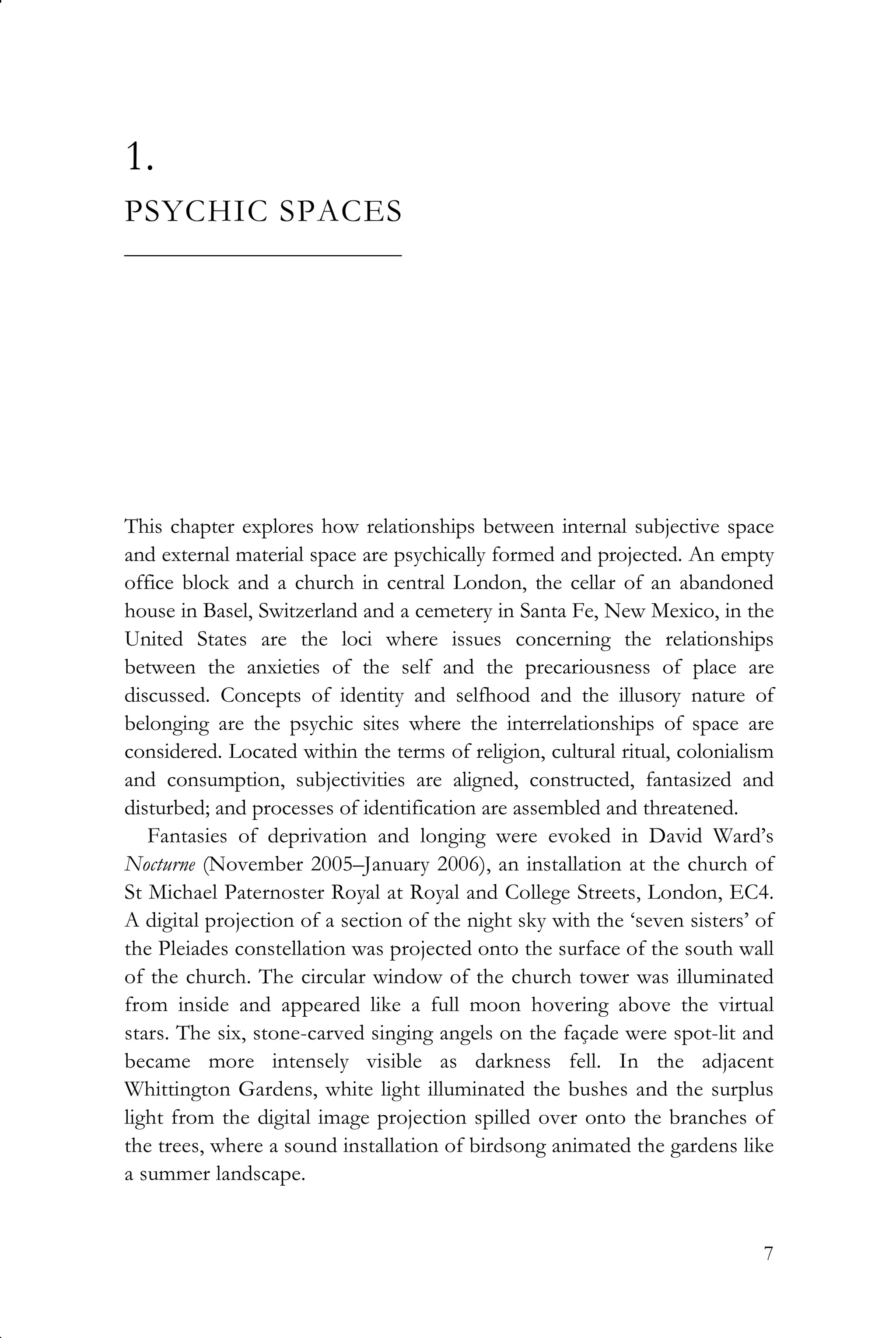 7
1.
PSYCHIC SPACES
_______________________
This chapter explores how relationships between internal subjective space
and external material space are psychically formed and projected. An empty
office block and a church in central London, the cellar of an abandoned
house in Basel, Switzerland and a cemetery in Santa Fe, New Mexico, in the
United States are the loci where issues concerning the relationships
between the anxieties of the self and the precariousness of place are
discussed. Concepts of identity and selfhood and the illusory nature of
belonging are the psychic sites where the interrelationships of space are
considered. Located within the terms of religion, cultural ritual, colonialism
and consumption, subjectivities are aligned, constructed, fantasized and
disturbed; and processes of identification are assembled and threatened.
Fantasies of deprivation and longing were evoked in David Ward’s
Nocturne (November 2005–January 2006), an installation at the church of
St Michael Paternoster Royal at Royal and College Streets, London, EC4.
A digital projection of a section of the night sky with the ‘seven sisters’ of
the Pleiades constellation was projected onto the surface of the south wall
of the church. The circular window of the church tower was illuminated
from inside and appeared like a full moon hovering above the virtual
stars. The six, stone-carved singing angels on the façade were spot-lit and
became more intensely visible as darkness fell. In the adjacent
Whittington Gardens, white light illuminated the bushes and the surplus
light from the digital image projection spilled over onto the branches of
the trees, where a sound installation of birdsong animated the gardens like
a summer landscape.
 
