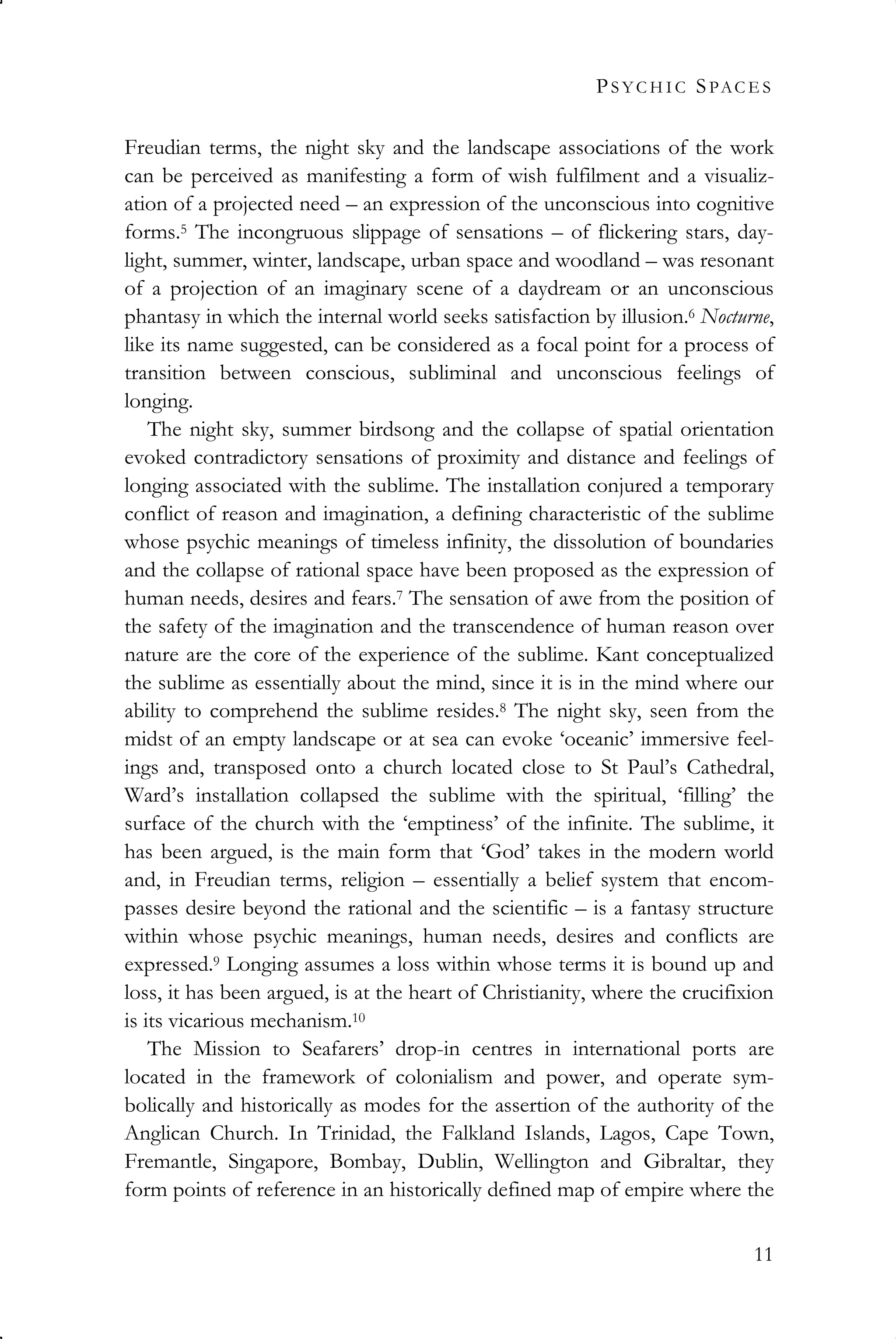 PS Y C H I C SPAC E S
11
Freudian terms, the night sky and the landscape associations of the work
can be perceived as manifesting a form of wish fulfilment and a visualiz-
ation of a projected need – an expression of the unconscious into cognitive
forms.5 The incongruous slippage of sensations – of flickering stars, day-
light, summer, winter, landscape, urban space and woodland – was resonant
of a projection of an imaginary scene of a daydream or an unconscious
phantasy in which the internal world seeks satisfaction by illusion.6 Nocturne,
like its name suggested, can be considered as a focal point for a process of
transition between conscious, subliminal and unconscious feelings of
longing.
The night sky, summer birdsong and the collapse of spatial orientation
evoked contradictory sensations of proximity and distance and feelings of
longing associated with the sublime. The installation conjured a temporary
conflict of reason and imagination, a defining characteristic of the sublime
whose psychic meanings of timeless infinity, the dissolution of boundaries
and the collapse of rational space have been proposed as the expression of
human needs, desires and fears.7 The sensation of awe from the position of
the safety of the imagination and the transcendence of human reason over
nature are the core of the experience of the sublime. Kant conceptualized
the sublime as essentially about the mind, since it is in the mind where our
ability to comprehend the sublime resides.8 The night sky, seen from the
midst of an empty landscape or at sea can evoke ‘oceanic’ immersive feel-
ings and, transposed onto a church located close to St Paul’s Cathedral,
Ward’s installation collapsed the sublime with the spiritual, ‘filling’ the
surface of the church with the ‘emptiness’ of the infinite. The sublime, it
has been argued, is the main form that ‘God’ takes in the modern world
and, in Freudian terms, religion – essentially a belief system that encom-
passes desire beyond the rational and the scientific – is a fantasy structure
within whose psychic meanings, human needs, desires and conflicts are
expressed.9 Longing assumes a loss within whose terms it is bound up and
loss, it has been argued, is at the heart of Christianity, where the crucifixion
is its vicarious mechanism.10
The Mission to Seafarers’ drop-in centres in international ports are
located in the framework of colonialism and power, and operate sym-
bolically and historically as modes for the assertion of the authority of the
Anglican Church. In Trinidad, the Falkland Islands, Lagos, Cape Town,
Fremantle, Singapore, Bombay, Dublin, Wellington and Gibraltar, they
form points of reference in an historically defined map of empire where the
 