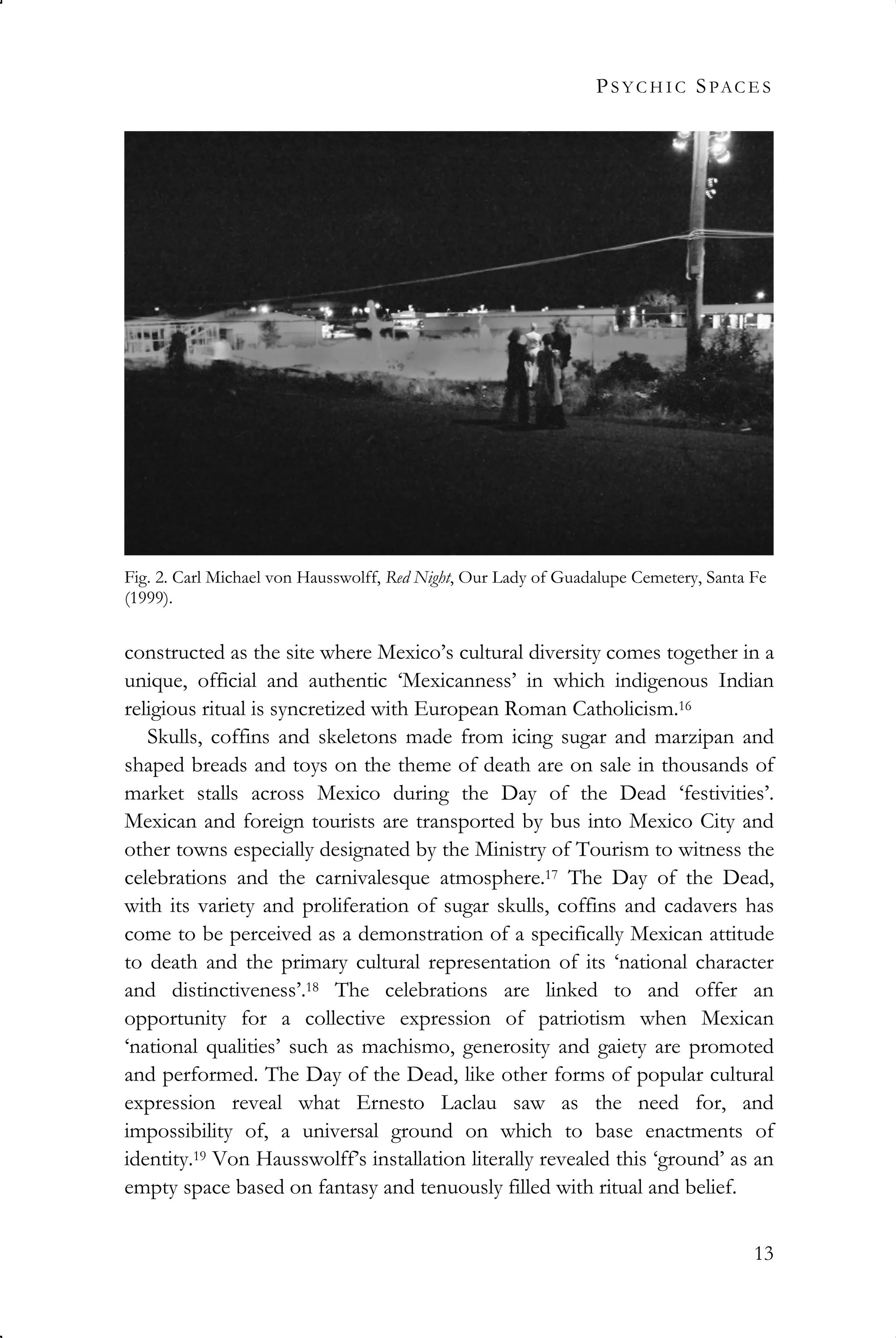 PS Y C H I C SPAC E S
13
constructed as the site where Mexico’s cultural diversity comes together in a
unique, official and authentic ‘Mexicanness’ in which indigenous Indian
religious ritual is syncretized with European Roman Catholicism.16
Skulls, coffins and skeletons made from icing sugar and marzipan and
shaped breads and toys on the theme of death are on sale in thousands of
market stalls across Mexico during the Day of the Dead ‘festivities’.
Mexican and foreign tourists are transported by bus into Mexico City and
other towns especially designated by the Ministry of Tourism to witness the
celebrations and the carnivalesque atmosphere.17 The Day of the Dead,
with its variety and proliferation of sugar skulls, coffins and cadavers has
come to be perceived as a demonstration of a specifically Mexican attitude
to death and the primary cultural representation of its ‘national character
and distinctiveness’.18 The celebrations are linked to and offer an
opportunity for a collective expression of patriotism when Mexican
‘national qualities’ such as machismo, generosity and gaiety are promoted
and performed. The Day of the Dead, like other forms of popular cultural
expression reveal what Ernesto Laclau saw as the need for, and
impossibility of, a universal ground on which to base enactments of
identity.19 Von Hausswolff’s installation literally revealed this ‘ground’ as an
empty space based on fantasy and tenuously filled with ritual and belief.
Fig. 2. Carl Michael von Hausswolff, Red Night, Our Lady of Guadalupe Cemetery, Santa Fe
(1999).
 