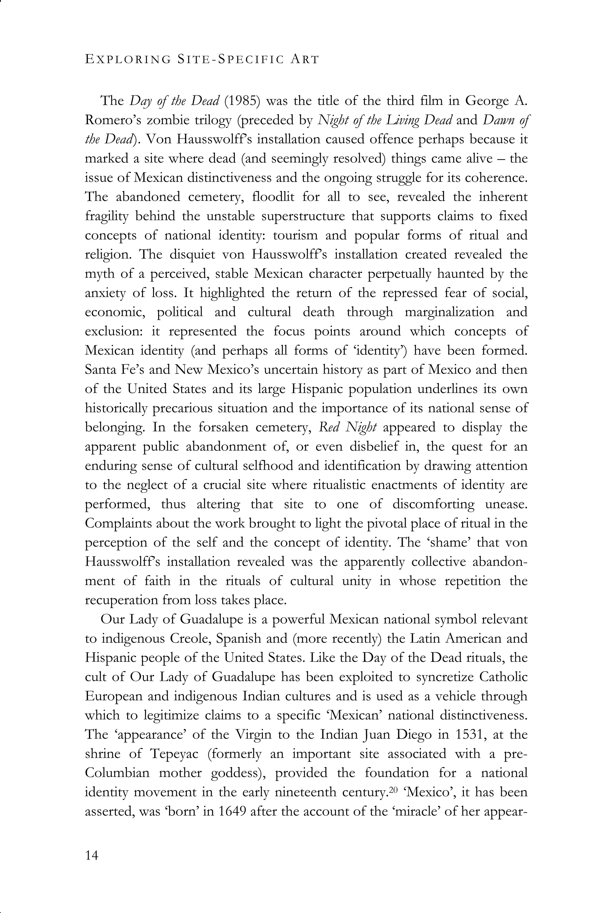 EX P L O R I N G SI T E -SP E C I F I C ART
14
The Day of the Dead (1985) was the title of the third film in George A.
Romero’s zombie trilogy (preceded by Night of the Living Dead and Dawn of
the Dead). Von Hausswolff’s installation caused offence perhaps because it
marked a site where dead (and seemingly resolved) things came alive – the
issue of Mexican distinctiveness and the ongoing struggle for its coherence.
The abandoned cemetery, floodlit for all to see, revealed the inherent
fragility behind the unstable superstructure that supports claims to fixed
concepts of national identity: tourism and popular forms of ritual and
religion. The disquiet von Hausswolff’s installation created revealed the
myth of a perceived, stable Mexican character perpetually haunted by the
anxiety of loss. It highlighted the return of the repressed fear of social,
economic, political and cultural death through marginalization and
exclusion: it represented the focus points around which concepts of
Mexican identity (and perhaps all forms of ‘identity’) have been formed.
Santa Fe’s and New Mexico’s uncertain history as part of Mexico and then
of the United States and its large Hispanic population underlines its own
historically precarious situation and the importance of its national sense of
belonging. In the forsaken cemetery, Red Night appeared to display the
apparent public abandonment of, or even disbelief in, the quest for an
enduring sense of cultural selfhood and identification by drawing attention
to the neglect of a crucial site where ritualistic enactments of identity are
performed, thus altering that site to one of discomforting unease.
Complaints about the work brought to light the pivotal place of ritual in the
perception of the self and the concept of identity. The ‘shame’ that von
Hausswolff’s installation revealed was the apparently collective abandon-
ment of faith in the rituals of cultural unity in whose repetition the
recuperation from loss takes place.
Our Lady of Guadalupe is a powerful Mexican national symbol relevant
to indigenous Creole, Spanish and (more recently) the Latin American and
Hispanic people of the United States. Like the Day of the Dead rituals, the
cult of Our Lady of Guadalupe has been exploited to syncretize Catholic
European and indigenous Indian cultures and is used as a vehicle through
which to legitimize claims to a specific ‘Mexican’ national distinctiveness.
The ‘appearance’ of the Virgin to the Indian Juan Diego in 1531, at the
shrine of Tepeyac (formerly an important site associated with a pre-
Columbian mother goddess), provided the foundation for a national
identity movement in the early nineteenth century.20 ‘Mexico’, it has been
asserted, was ‘born’ in 1649 after the account of the ‘miracle’ of her appear-
 