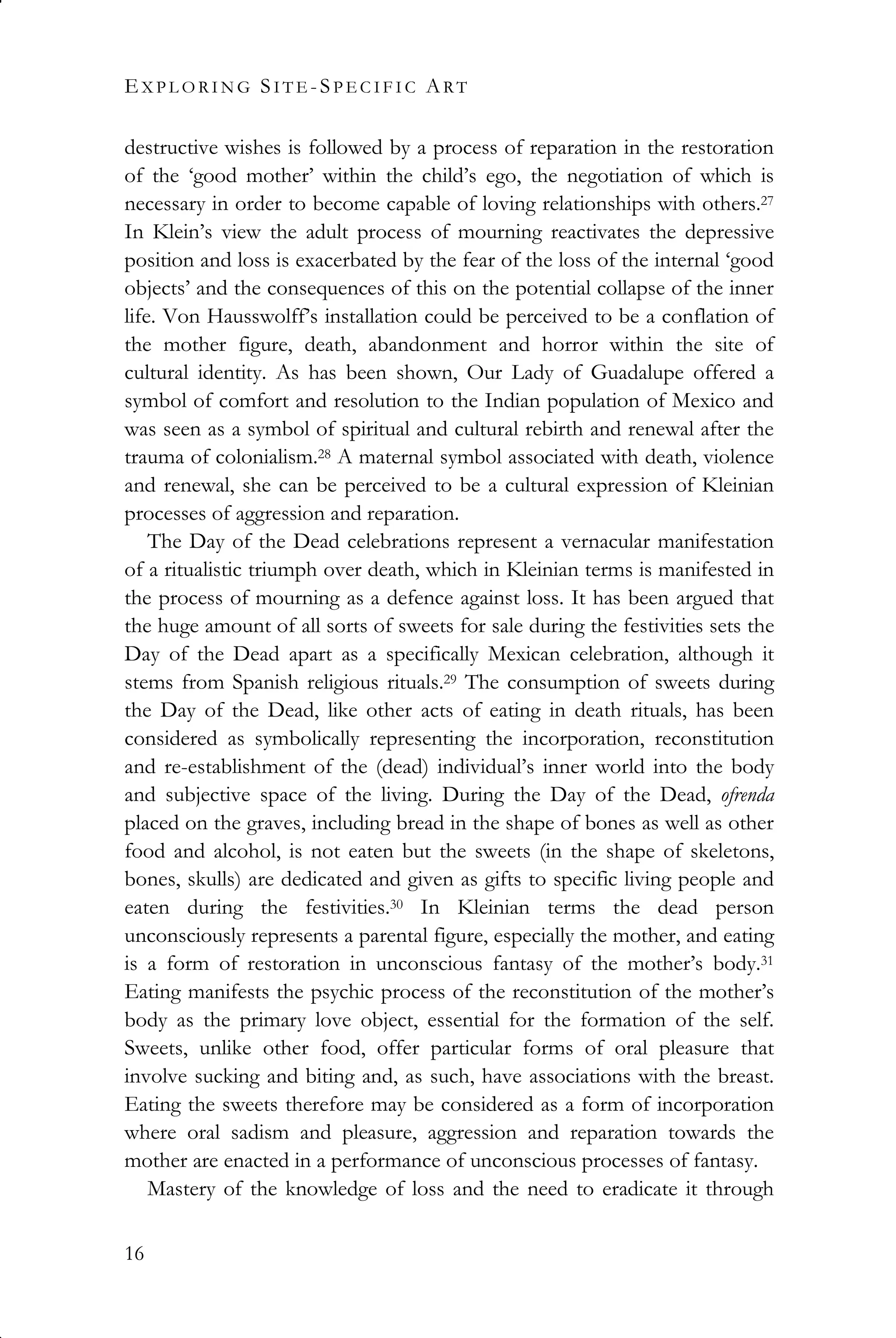 EX P L O R I N G SI T E -SP E C I F I C ART
16
destructive wishes is followed by a process of reparation in the restoration
of the ‘good mother’ within the child’s ego, the negotiation of which is
necessary in order to become capable of loving relationships with others.27
In Klein’s view the adult process of mourning reactivates the depressive
position and loss is exacerbated by the fear of the loss of the internal ‘good
objects’ and the consequences of this on the potential collapse of the inner
life. Von Hausswolff’s installation could be perceived to be a conflation of
the mother figure, death, abandonment and horror within the site of
cultural identity. As has been shown, Our Lady of Guadalupe offered a
symbol of comfort and resolution to the Indian population of Mexico and
was seen as a symbol of spiritual and cultural rebirth and renewal after the
trauma of colonialism.28 A maternal symbol associated with death, violence
and renewal, she can be perceived to be a cultural expression of Kleinian
processes of aggression and reparation.
The Day of the Dead celebrations represent a vernacular manifestation
of a ritualistic triumph over death, which in Kleinian terms is manifested in
the process of mourning as a defence against loss. It has been argued that
the huge amount of all sorts of sweets for sale during the festivities sets the
Day of the Dead apart as a specifically Mexican celebration, although it
stems from Spanish religious rituals.29 The consumption of sweets during
the Day of the Dead, like other acts of eating in death rituals, has been
considered as symbolically representing the incorporation, reconstitution
and re-establishment of the (dead) individual’s inner world into the body
and subjective space of the living. During the Day of the Dead, ofrenda
placed on the graves, including bread in the shape of bones as well as other
food and alcohol, is not eaten but the sweets (in the shape of skeletons,
bones, skulls) are dedicated and given as gifts to specific living people and
eaten during the festivities.30 In Kleinian terms the dead person
unconsciously represents a parental figure, especially the mother, and eating
is a form of restoration in unconscious fantasy of the mother’s body.31
Eating manifests the psychic process of the reconstitution of the mother’s
body as the primary love object, essential for the formation of the self.
Sweets, unlike other food, offer particular forms of oral pleasure that
involve sucking and biting and, as such, have associations with the breast.
Eating the sweets therefore may be considered as a form of incorporation
where oral sadism and pleasure, aggression and reparation towards the
mother are enacted in a performance of unconscious processes of fantasy.
Mastery of the knowledge of loss and the need to eradicate it through
 