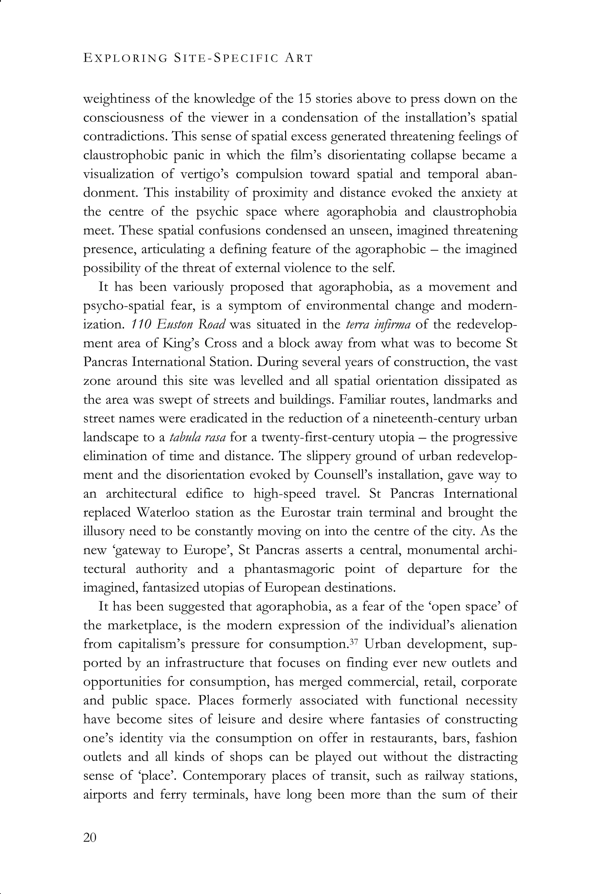 EX P L O R I N G SI T E -SP E C I F I C ART
20
weightiness of the knowledge of the 15 stories above to press down on the
consciousness of the viewer in a condensation of the installation’s spatial
contradictions. This sense of spatial excess generated threatening feelings of
claustrophobic panic in which the film’s disorientating collapse became a
visualization of vertigo’s compulsion toward spatial and temporal aban-
donment. This instability of proximity and distance evoked the anxiety at
the centre of the psychic space where agoraphobia and claustrophobia
meet. These spatial confusions condensed an unseen, imagined threatening
presence, articulating a defining feature of the agoraphobic – the imagined
possibility of the threat of external violence to the self.
It has been variously proposed that agoraphobia, as a movement and
psycho-spatial fear, is a symptom of environmental change and modern-
ization. 110 Euston Road was situated in the terra infirma of the redevelop-
ment area of King’s Cross and a block away from what was to become St
Pancras International Station. During several years of construction, the vast
zone around this site was levelled and all spatial orientation dissipated as
the area was swept of streets and buildings. Familiar routes, landmarks and
street names were eradicated in the reduction of a nineteenth-century urban
landscape to a tabula rasa for a twenty-first-century utopia – the progressive
elimination of time and distance. The slippery ground of urban redevelop-
ment and the disorientation evoked by Counsell’s installation, gave way to
an architectural edifice to high-speed travel. St Pancras International
replaced Waterloo station as the Eurostar train terminal and brought the
illusory need to be constantly moving on into the centre of the city. As the
new ‘gateway to Europe’, St Pancras asserts a central, monumental archi-
tectural authority and a phantasmagoric point of departure for the
imagined, fantasized utopias of European destinations.
It has been suggested that agoraphobia, as a fear of the ‘open space’ of
the marketplace, is the modern expression of the individual’s alienation
from capitalism’s pressure for consumption.37 Urban development, sup-
ported by an infrastructure that focuses on finding ever new outlets and
opportunities for consumption, has merged commercial, retail, corporate
and public space. Places formerly associated with functional necessity
have become sites of leisure and desire where fantasies of constructing
one’s identity via the consumption on offer in restaurants, bars, fashion
outlets and all kinds of shops can be played out without the distracting
sense of ‘place’. Contemporary places of transit, such as railway stations,
airports and ferry terminals, have long been more than the sum of their
 