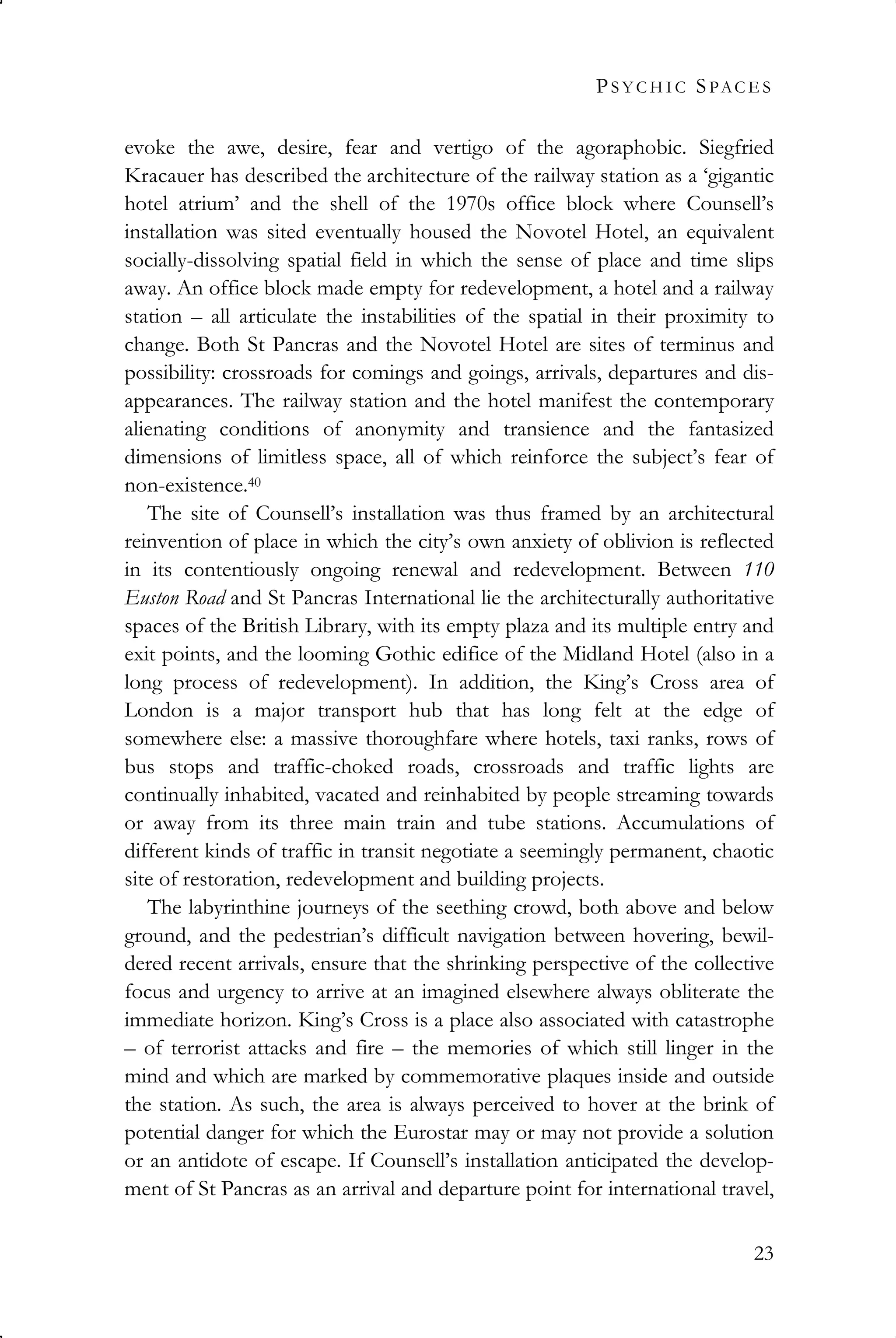 PS Y C H I C SPAC E S
23
evoke the awe, desire, fear and vertigo of the agoraphobic. Siegfried
Kracauer has described the architecture of the railway station as a ‘gigantic
hotel atrium’ and the shell of the 1970s office block where Counsell’s
installation was sited eventually housed the Novotel Hotel, an equivalent
socially-dissolving spatial field in which the sense of place and time slips
away. An office block made empty for redevelopment, a hotel and a railway
station – all articulate the instabilities of the spatial in their proximity to
change. Both St Pancras and the Novotel Hotel are sites of terminus and
possibility: crossroads for comings and goings, arrivals, departures and dis-
appearances. The railway station and the hotel manifest the contemporary
alienating conditions of anonymity and transience and the fantasized
dimensions of limitless space, all of which reinforce the subject’s fear of
non-existence.40
The site of Counsell’s installation was thus framed by an architectural
reinvention of place in which the city’s own anxiety of oblivion is reflected
in its contentiously ongoing renewal and redevelopment. Between 110
Euston Road and St Pancras International lie the architecturally authoritative
spaces of the British Library, with its empty plaza and its multiple entry and
exit points, and the looming Gothic edifice of the Midland Hotel (also in a
long process of redevelopment). In addition, the King’s Cross area of
London is a major transport hub that has long felt at the edge of
somewhere else: a massive thoroughfare where hotels, taxi ranks, rows of
bus stops and traffic-choked roads, crossroads and traffic lights are
continually inhabited, vacated and reinhabited by people streaming towards
or away from its three main train and tube stations. Accumulations of
different kinds of traffic in transit negotiate a seemingly permanent, chaotic
site of restoration, redevelopment and building projects.
The labyrinthine journeys of the seething crowd, both above and below
ground, and the pedestrian’s difficult navigation between hovering, bewil-
dered recent arrivals, ensure that the shrinking perspective of the collective
focus and urgency to arrive at an imagined elsewhere always obliterate the
immediate horizon. King’s Cross is a place also associated with catastrophe
– of terrorist attacks and fire – the memories of which still linger in the
mind and which are marked by commemorative plaques inside and outside
the station. As such, the area is always perceived to hover at the brink of
potential danger for which the Eurostar may or may not provide a solution
or an antidote of escape. If Counsell’s installation anticipated the develop-
ment of St Pancras as an arrival and departure point for international travel,
 