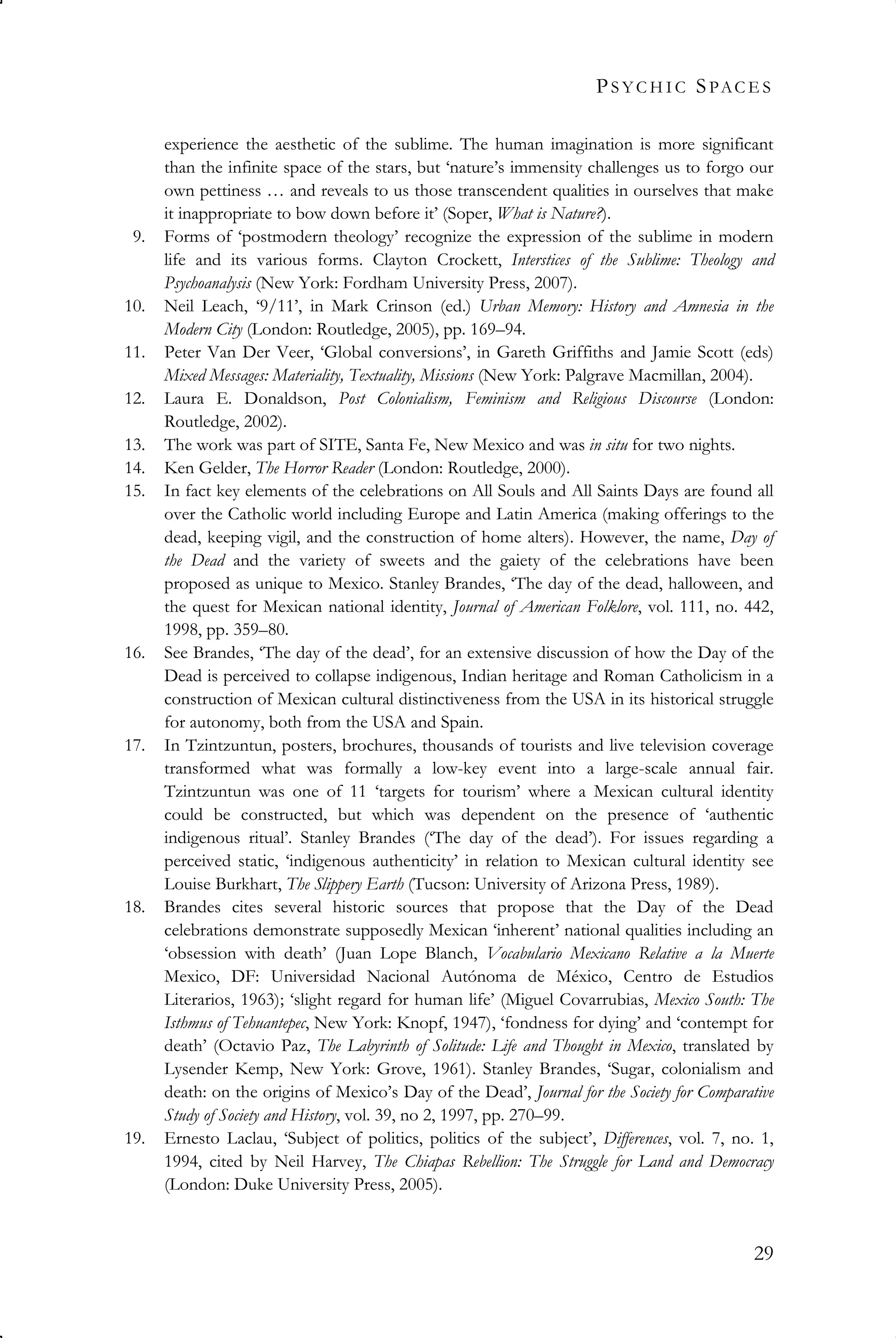 PS Y C H I C SPAC E S
29
experience the aesthetic of the sublime. The human imagination is more significant
than the infinite space of the stars, but ‘nature’s immensity challenges us to forgo our
own pettiness … and reveals to us those transcendent qualities in ourselves that make
it inappropriate to bow down before it’ (Soper, What is Nature?).
9. Forms of ‘postmodern theology’ recognize the expression of the sublime in modern
life and its various forms. Clayton Crockett, Interstices of the Sublime: Theology and
Psychoanalysis (New York: Fordham University Press, 2007).
10. Neil Leach, ‘9/11’, in Mark Crinson (ed.) Urban Memory: History and Amnesia in the
Modern City (London: Routledge, 2005), pp. 169–94.
11. Peter Van Der Veer, ‘Global conversions’, in Gareth Griffiths and Jamie Scott (eds)
Mixed Messages: Materiality, Textuality, Missions (New York: Palgrave Macmillan, 2004).
12. Laura E. Donaldson, Post Colonialism, Feminism and Religious Discourse (London:
Routledge, 2002).
13. The work was part of SITE, Santa Fe, New Mexico and was in situ for two nights.
14. Ken Gelder, The Horror Reader (London: Routledge, 2000).
15. In fact key elements of the celebrations on All Souls and All Saints Days are found all
over the Catholic world including Europe and Latin America (making offerings to the
dead, keeping vigil, and the construction of home alters). However, the name, Day of
the Dead and the variety of sweets and the gaiety of the celebrations have been
proposed as unique to Mexico. Stanley Brandes, ‘The day of the dead, halloween, and
the quest for Mexican national identity, Journal of American Folklore, vol. 111, no. 442,
1998, pp. 359–80.
16. See Brandes, ‘The day of the dead’, for an extensive discussion of how the Day of the
Dead is perceived to collapse indigenous, Indian heritage and Roman Catholicism in a
construction of Mexican cultural distinctiveness from the USA in its historical struggle
for autonomy, both from the USA and Spain.
17. In Tzintzuntun, posters, brochures, thousands of tourists and live television coverage
transformed what was formally a low-key event into a large-scale annual fair.
Tzintzuntun was one of 11 ‘targets for tourism’ where a Mexican cultural identity
could be constructed, but which was dependent on the presence of ‘authentic
indigenous ritual’. Stanley Brandes (‘The day of the dead’). For issues regarding a
perceived static, ‘indigenous authenticity’ in relation to Mexican cultural identity see
Louise Burkhart, The Slippery Earth (Tucson: University of Arizona Press, 1989).
18. Brandes cites several historic sources that propose that the Day of the Dead
celebrations demonstrate supposedly Mexican ‘inherent’ national qualities including an
‘obsession with death’ (Juan Lope Blanch, Vocabulario Mexicano Relative a la Muerte
Mexico, DF: Universidad Nacional Autónoma de México, Centro de Estudios
Literarios, 1963); ‘slight regard for human life’ (Miguel Covarrubias, Mexico South: The
Isthmus of Tehuantepec, New York: Knopf, 1947), ‘fondness for dying’ and ‘contempt for
death’ (Octavio Paz, The Labyrinth of Solitude: Life and Thought in Mexico, translated by
Lysender Kemp, New York: Grove, 1961). Stanley Brandes, ‘Sugar, colonialism and
death: on the origins of Mexico’s Day of the Dead’, Journal for the Society for Comparative
Study of Society and History, vol. 39, no 2, 1997, pp. 270–99.
19. Ernesto Laclau, ‘Subject of politics, politics of the subject’, Differences, vol. 7, no. 1,
1994, cited by Neil Harvey, The Chiapas Rebellion: The Struggle for Land and Democracy
(London: Duke University Press, 2005).
 