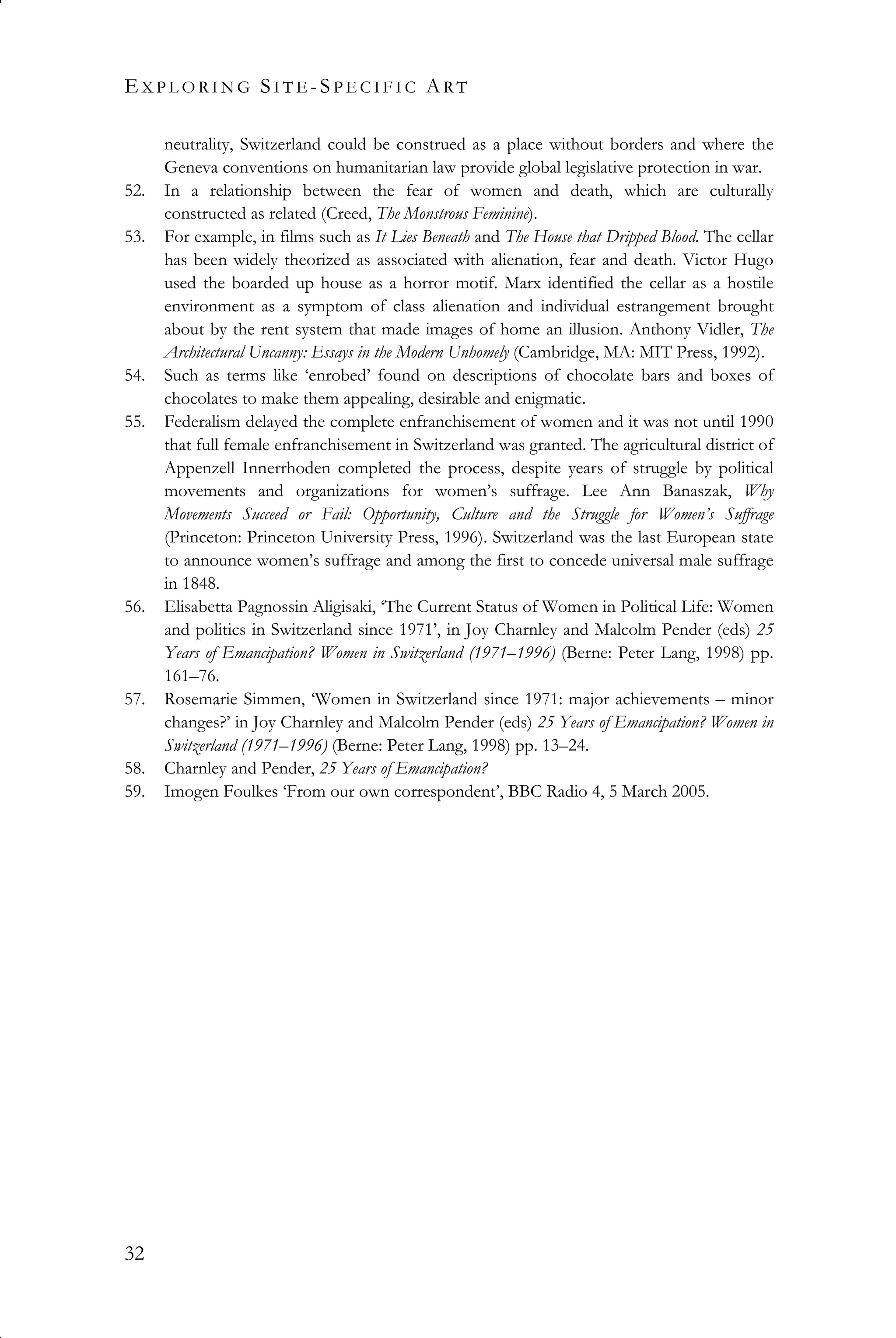 EX P L O R I N G SI T E -SP E C I F I C ART
32
neutrality, Switzerland could be construed as a place without borders and where the
Geneva conventions on humanitarian law provide global legislative protection in war.
52. In a relationship between the fear of women and death, which are culturally
constructed as related (Creed, The Monstrous Feminine).
53. For example, in films such as It Lies Beneath and The House that Dripped Blood. The cellar
has been widely theorized as associated with alienation, fear and death. Victor Hugo
used the boarded up house as a horror motif. Marx identified the cellar as a hostile
environment as a symptom of class alienation and individual estrangement brought
about by the rent system that made images of home an illusion. Anthony Vidler, The
Architectural Uncanny: Essays in the Modern Unhomely (Cambridge, MA: MIT Press, 1992).
54. Such as terms like ‘enrobed’ found on descriptions of chocolate bars and boxes of
chocolates to make them appealing, desirable and enigmatic.
55. Federalism delayed the complete enfranchisement of women and it was not until 1990
that full female enfranchisement in Switzerland was granted. The agricultural district of
Appenzell Innerrhoden completed the process, despite years of struggle by political
movements and organizations for women’s suffrage. Lee Ann Banaszak, Why
Movements Succeed or Fail: Opportunity, Culture and the Struggle for Women’s Suffrage
(Princeton: Princeton University Press, 1996). Switzerland was the last European state
to announce women’s suffrage and among the first to concede universal male suffrage
in 1848.
56. Elisabetta Pagnossin Aligisaki, ‘The Current Status of Women in Political Life: Women
and politics in Switzerland since 1971’, in Joy Charnley and Malcolm Pender (eds) 25
Years of Emancipation? Women in Switzerland (1971–1996) (Berne: Peter Lang, 1998) pp.
161–76.
57. Rosemarie Simmen, ‘Women in Switzerland since 1971: major achievements – minor
changes?’ in Joy Charnley and Malcolm Pender (eds) 25 Years of Emancipation? Women in
Switzerland (1971–1996) (Berne: Peter Lang, 1998) pp. 13–24.
58. Charnley and Pender, 25 Years of Emancipation?
59. Imogen Foulkes ‘From our own correspondent’, BBC Radio 4, 5 March 2005.
 