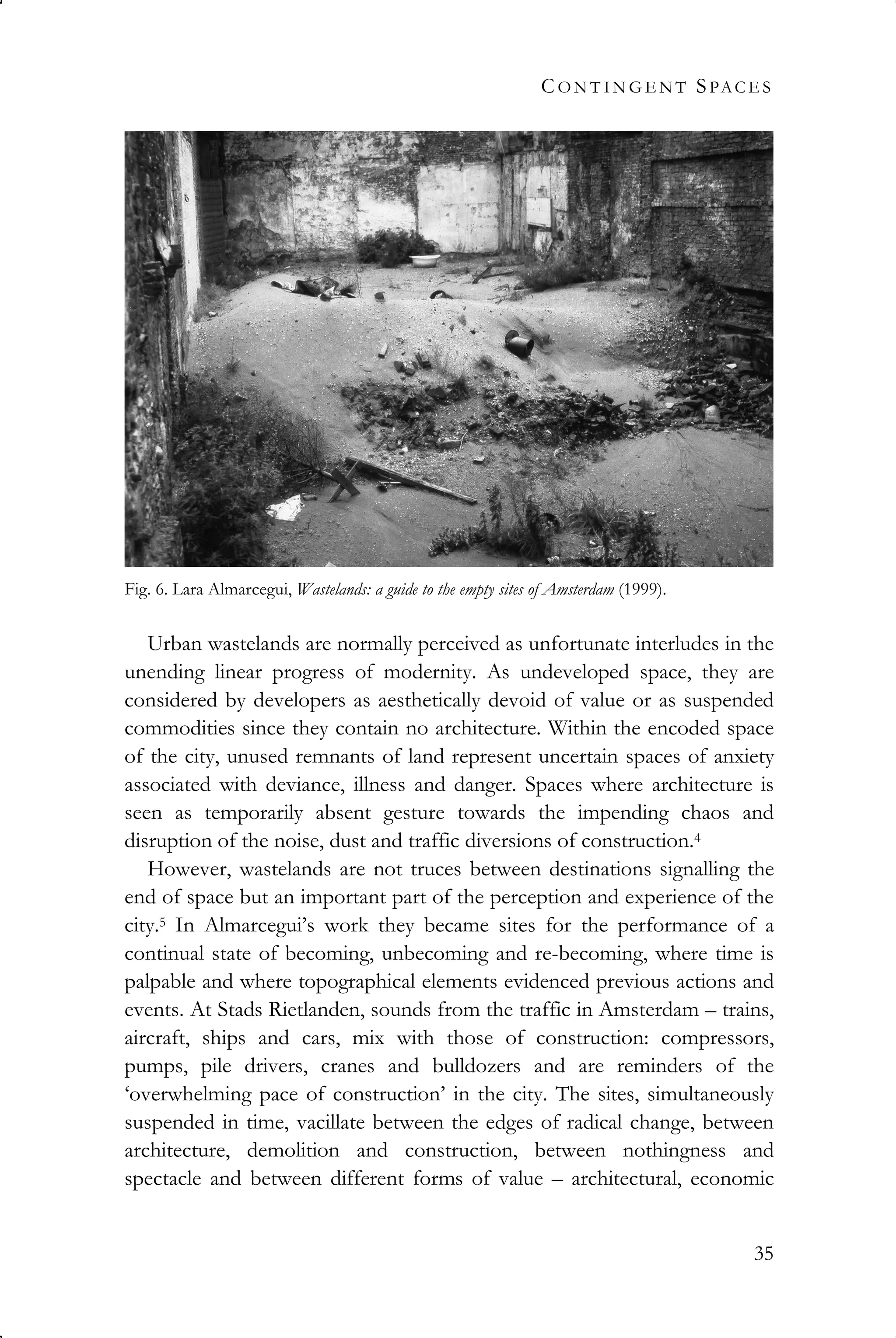 CO N T I N G E N T SPAC E S
35
Urban wastelands are normally perceived as unfortunate interludes in the
unending linear progress of modernity. As undeveloped space, they are
considered by developers as aesthetically devoid of value or as suspended
commodities since they contain no architecture. Within the encoded space
of the city, unused remnants of land represent uncertain spaces of anxiety
associated with deviance, illness and danger. Spaces where architecture is
seen as temporarily absent gesture towards the impending chaos and
disruption of the noise, dust and traffic diversions of construction.4
However, wastelands are not truces between destinations signalling the
end of space but an important part of the perception and experience of the
city.5 In Almarcegui’s work they became sites for the performance of a
continual state of becoming, unbecoming and re-becoming, where time is
palpable and where topographical elements evidenced previous actions and
events. At Stads Rietlanden, sounds from the traffic in Amsterdam – trains,
aircraft, ships and cars, mix with those of construction: compressors,
pumps, pile drivers, cranes and bulldozers and are reminders of the
‘overwhelming pace of construction’ in the city. The sites, simultaneously
suspended in time, vacillate between the edges of radical change, between
architecture, demolition and construction, between nothingness and
spectacle and between different forms of value – architectural, economic
Fig. 6. Lara Almarcegui, Wastelands: a guide to the empty sites of Amsterdam (1999).
 