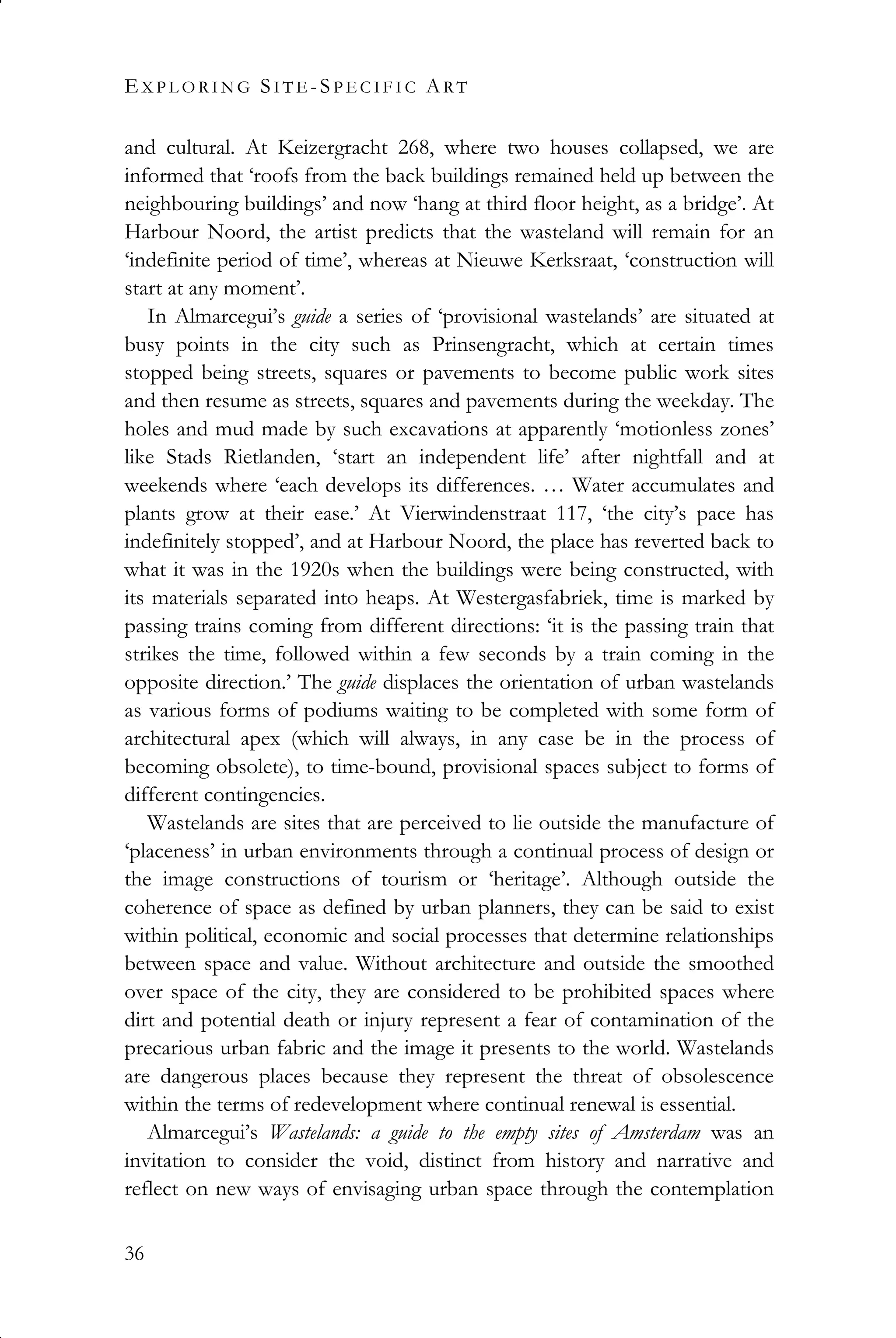 EX P L O R I N G SI T E -SP E C I F I C ART
36
and cultural. At Keizergracht 268, where two houses collapsed, we are
informed that ‘roofs from the back buildings remained held up between the
neighbouring buildings’ and now ‘hang at third floor height, as a bridge’. At
Harbour Noord, the artist predicts that the wasteland will remain for an
‘indefinite period of time’, whereas at Nieuwe Kerksraat, ‘construction will
start at any moment’.
In Almarcegui’s guide a series of ‘provisional wastelands’ are situated at
busy points in the city such as Prinsengracht, which at certain times
stopped being streets, squares or pavements to become public work sites
and then resume as streets, squares and pavements during the weekday. The
holes and mud made by such excavations at apparently ‘motionless zones’
like Stads Rietlanden, ‘start an independent life’ after nightfall and at
weekends where ‘each develops its differences. … Water accumulates and
plants grow at their ease.’ At Vierwindenstraat 117, ‘the city’s pace has
indefinitely stopped’, and at Harbour Noord, the place has reverted back to
what it was in the 1920s when the buildings were being constructed, with
its materials separated into heaps. At Westergasfabriek, time is marked by
passing trains coming from different directions: ‘it is the passing train that
strikes the time, followed within a few seconds by a train coming in the
opposite direction.’ The guide displaces the orientation of urban wastelands
as various forms of podiums waiting to be completed with some form of
architectural apex (which will always, in any case be in the process of
becoming obsolete), to time-bound, provisional spaces subject to forms of
different contingencies.
Wastelands are sites that are perceived to lie outside the manufacture of
‘placeness’ in urban environments through a continual process of design or
the image constructions of tourism or ‘heritage’. Although outside the
coherence of space as defined by urban planners, they can be said to exist
within political, economic and social processes that determine relationships
between space and value. Without architecture and outside the smoothed
over space of the city, they are considered to be prohibited spaces where
dirt and potential death or injury represent a fear of contamination of the
precarious urban fabric and the image it presents to the world. Wastelands
are dangerous places because they represent the threat of obsolescence
within the terms of redevelopment where continual renewal is essential.
Almarcegui’s Wastelands: a guide to the empty sites of Amsterdam was an
invitation to consider the void, distinct from history and narrative and
reflect on new ways of envisaging urban space through the contemplation
 