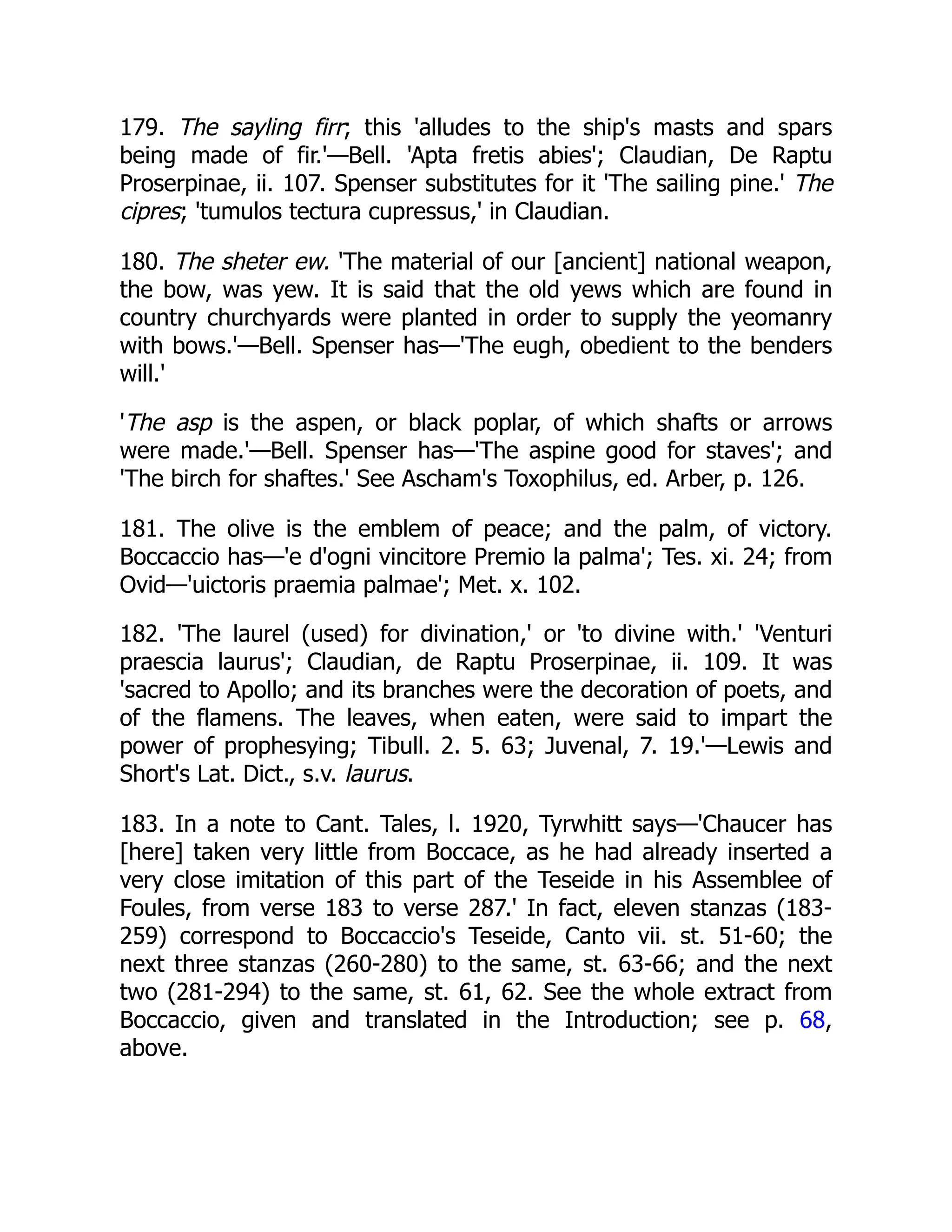 179. The sayling firr; this 'alludes to the ship's masts and spars
being made of fir.'—Bell. 'Apta fretis abies'; Claudian, De Raptu
Proserpinae, ii. 107. Spenser substitutes for it 'The sailing pine.' The
cipres; 'tumulos tectura cupressus,' in Claudian.
180. The sheter ew. 'The material of our [ancient] national weapon,
the bow, was yew. It is said that the old yews which are found in
country churchyards were planted in order to supply the yeomanry
with bows.'—Bell. Spenser has—'The eugh, obedient to the benders
will.'
'The asp is the aspen, or black poplar, of which shafts or arrows
were made.'—Bell. Spenser has—'The aspine good for staves'; and
'The birch for shaftes.' See Ascham's Toxophilus, ed. Arber, p. 126.
181. The olive is the emblem of peace; and the palm, of victory.
Boccaccio has—'e d'ogni vincitore Premio la palma'; Tes. xi. 24; from
Ovid—'uictoris praemia palmae'; Met. x. 102.
182. 'The laurel (used) for divination,' or 'to divine with.' 'Venturi
praescia laurus'; Claudian, de Raptu Proserpinae, ii. 109. It was
'sacred to Apollo; and its branches were the decoration of poets, and
of the flamens. The leaves, when eaten, were said to impart the
power of prophesying; Tibull. 2. 5. 63; Juvenal, 7. 19.'—Lewis and
Short's Lat. Dict., s.v. laurus.
183. In a note to Cant. Tales, l. 1920, Tyrwhitt says—'Chaucer has
[here] taken very little from Boccace, as he had already inserted a
very close imitation of this part of the Teseide in his Assemblee of
Foules, from verse 183 to verse 287.' In fact, eleven stanzas (183-
259) correspond to Boccaccio's Teseide, Canto vii. st. 51-60; the
next three stanzas (260-280) to the same, st. 63-66; and the next
two (281-294) to the same, st. 61, 62. See the whole extract from
Boccaccio, given and translated in the Introduction; see p. 68,
above.
 