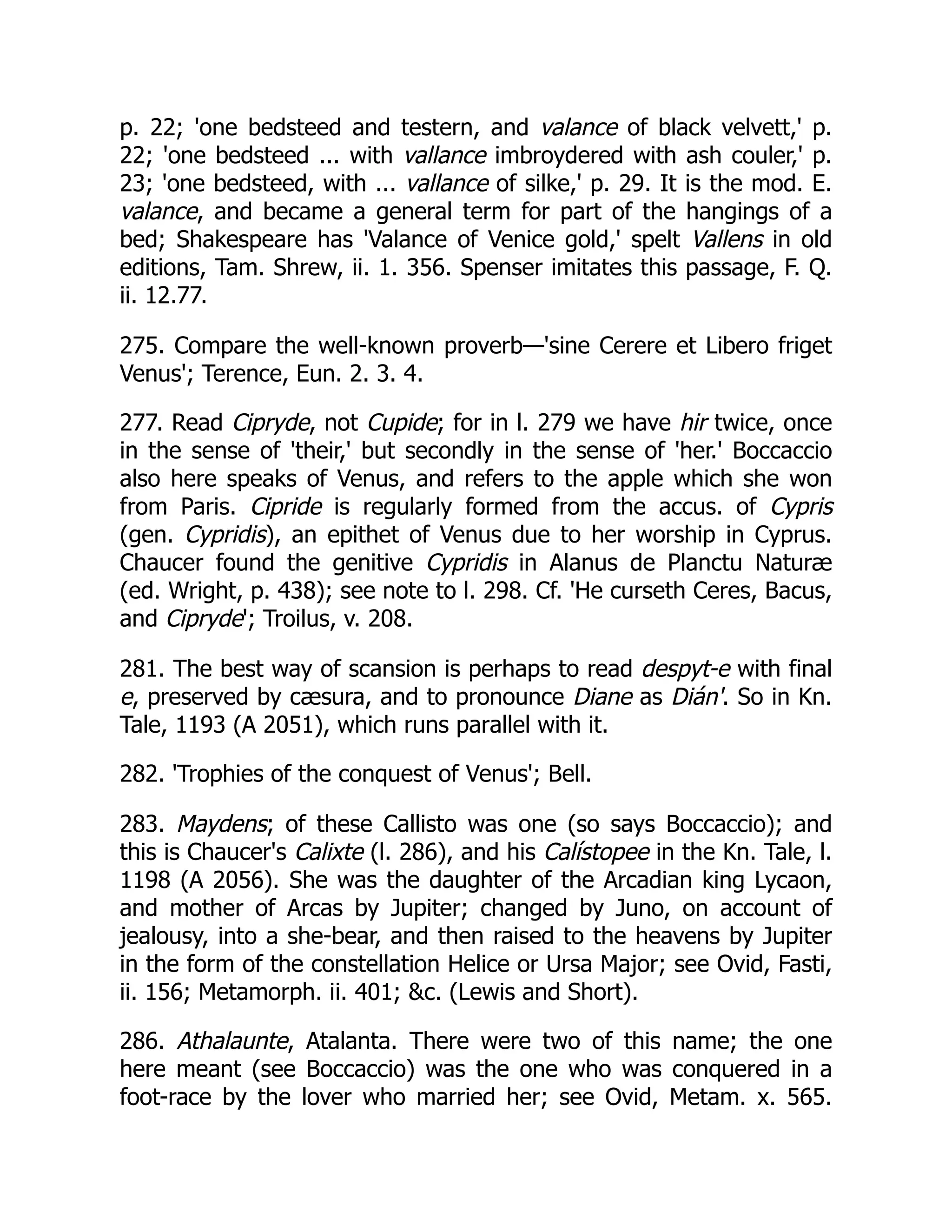 p. 22; 'one bedsteed and testern, and valance of black velvett,' p.
22; 'one bedsteed ... with vallance imbroydered with ash couler,' p.
23; 'one bedsteed, with ... vallance of silke,' p. 29. It is the mod. E.
valance, and became a general term for part of the hangings of a
bed; Shakespeare has 'Valance of Venice gold,' spelt Vallens in old
editions, Tam. Shrew, ii. 1. 356. Spenser imitates this passage, F. Q.
ii. 12.77.
275. Compare the well-known proverb—'sine Cerere et Libero friget
Venus'; Terence, Eun. 2. 3. 4.
277. Read Cipryde, not Cupide; for in l. 279 we have hir twice, once
in the sense of 'their,' but secondly in the sense of 'her.' Boccaccio
also here speaks of Venus, and refers to the apple which she won
from Paris. Cipride is regularly formed from the accus. of Cypris
(gen. Cypridis), an epithet of Venus due to her worship in Cyprus.
Chaucer found the genitive Cypridis in Alanus de Planctu Naturæ
(ed. Wright, p. 438); see note to l. 298. Cf. 'He curseth Ceres, Bacus,
and Cipryde'; Troilus, v. 208.
281. The best way of scansion is perhaps to read despyt-e with final
e, preserved by cæsura, and to pronounce Diane as Dián'. So in Kn.
Tale, 1193 (A 2051), which runs parallel with it.
282. 'Trophies of the conquest of Venus'; Bell.
283. Maydens; of these Callisto was one (so says Boccaccio); and
this is Chaucer's Calixte (l. 286), and his Calístopee in the Kn. Tale, l.
1198 (A 2056). She was the daughter of the Arcadian king Lycaon,
and mother of Arcas by Jupiter; changed by Juno, on account of
jealousy, into a she-bear, and then raised to the heavens by Jupiter
in the form of the constellation Helice or Ursa Major; see Ovid, Fasti,
ii. 156; Metamorph. ii. 401; &c. (Lewis and Short).
286. Athalaunte, Atalanta. There were two of this name; the one
here meant (see Boccaccio) was the one who was conquered in a
foot-race by the lover who married her; see Ovid, Metam. x. 565.
 