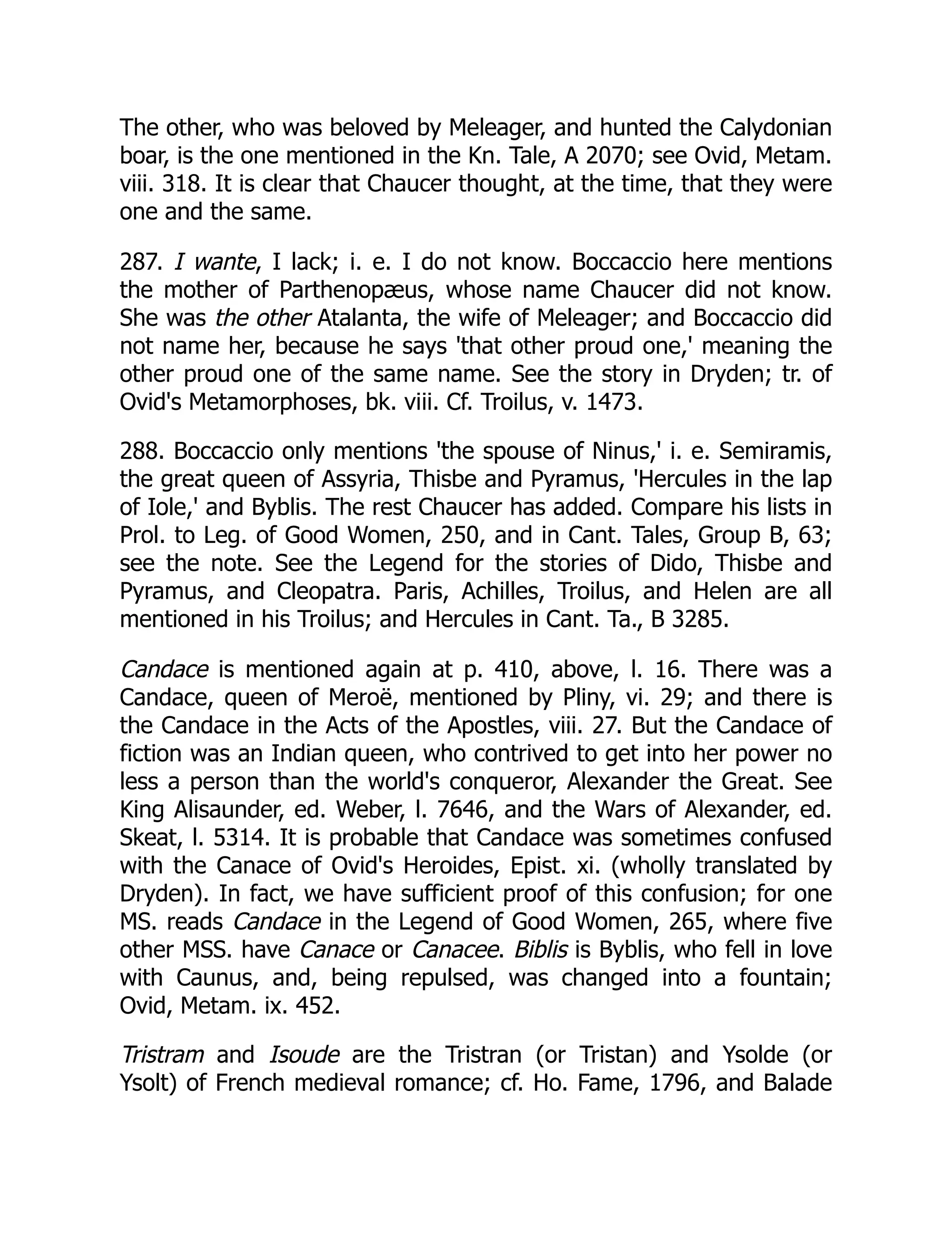 The other, who was beloved by Meleager, and hunted the Calydonian
boar, is the one mentioned in the Kn. Tale, A 2070; see Ovid, Metam.
viii. 318. It is clear that Chaucer thought, at the time, that they were
one and the same.
287. I wante, I lack; i. e. I do not know. Boccaccio here mentions
the mother of Parthenopæus, whose name Chaucer did not know.
She was the other Atalanta, the wife of Meleager; and Boccaccio did
not name her, because he says 'that other proud one,' meaning the
other proud one of the same name. See the story in Dryden; tr. of
Ovid's Metamorphoses, bk. viii. Cf. Troilus, v. 1473.
288. Boccaccio only mentions 'the spouse of Ninus,' i. e. Semiramis,
the great queen of Assyria, Thisbe and Pyramus, 'Hercules in the lap
of Iole,' and Byblis. The rest Chaucer has added. Compare his lists in
Prol. to Leg. of Good Women, 250, and in Cant. Tales, Group B, 63;
see the note. See the Legend for the stories of Dido, Thisbe and
Pyramus, and Cleopatra. Paris, Achilles, Troilus, and Helen are all
mentioned in his Troilus; and Hercules in Cant. Ta., B 3285.
Candace is mentioned again at p. 410, above, l. 16. There was a
Candace, queen of Meroë, mentioned by Pliny, vi. 29; and there is
the Candace in the Acts of the Apostles, viii. 27. But the Candace of
fiction was an Indian queen, who contrived to get into her power no
less a person than the world's conqueror, Alexander the Great. See
King Alisaunder, ed. Weber, l. 7646, and the Wars of Alexander, ed.
Skeat, l. 5314. It is probable that Candace was sometimes confused
with the Canace of Ovid's Heroides, Epist. xi. (wholly translated by
Dryden). In fact, we have sufficient proof of this confusion; for one
MS. reads Candace in the Legend of Good Women, 265, where five
other MSS. have Canace or Canacee. Biblis is Byblis, who fell in love
with Caunus, and, being repulsed, was changed into a fountain;
Ovid, Metam. ix. 452.
Tristram and Isoude are the Tristran (or Tristan) and Ysolde (or
Ysolt) of French medieval romance; cf. Ho. Fame, 1796, and Balade
 