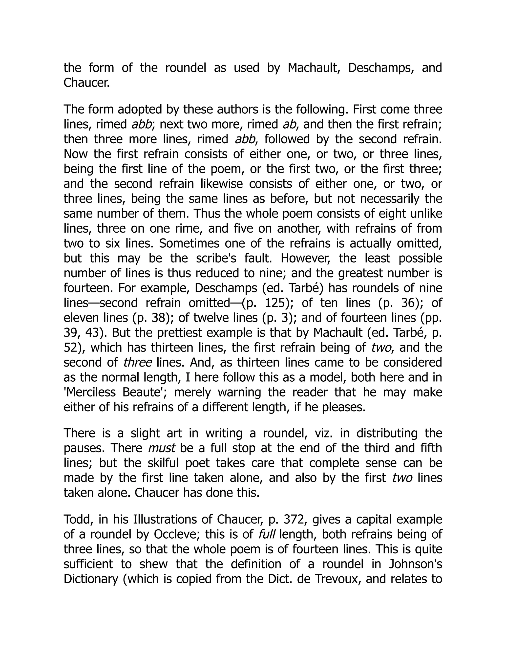 the form of the roundel as used by Machault, Deschamps, and
Chaucer.
The form adopted by these authors is the following. First come three
lines, rimed abb; next two more, rimed ab, and then the first refrain;
then three more lines, rimed abb, followed by the second refrain.
Now the first refrain consists of either one, or two, or three lines,
being the first line of the poem, or the first two, or the first three;
and the second refrain likewise consists of either one, or two, or
three lines, being the same lines as before, but not necessarily the
same number of them. Thus the whole poem consists of eight unlike
lines, three on one rime, and five on another, with refrains of from
two to six lines. Sometimes one of the refrains is actually omitted,
but this may be the scribe's fault. However, the least possible
number of lines is thus reduced to nine; and the greatest number is
fourteen. For example, Deschamps (ed. Tarbé) has roundels of nine
lines—second refrain omitted—(p. 125); of ten lines (p. 36); of
eleven lines (p. 38); of twelve lines (p. 3); and of fourteen lines (pp.
39, 43). But the prettiest example is that by Machault (ed. Tarbé, p.
52), which has thirteen lines, the first refrain being of two, and the
second of three lines. And, as thirteen lines came to be considered
as the normal length, I here follow this as a model, both here and in
'Merciless Beaute'; merely warning the reader that he may make
either of his refrains of a different length, if he pleases.
There is a slight art in writing a roundel, viz. in distributing the
pauses. There must be a full stop at the end of the third and fifth
lines; but the skilful poet takes care that complete sense can be
made by the first line taken alone, and also by the first two lines
taken alone. Chaucer has done this.
Todd, in his Illustrations of Chaucer, p. 372, gives a capital example
of a roundel by Occleve; this is of full length, both refrains being of
three lines, so that the whole poem is of fourteen lines. This is quite
sufficient to shew that the definition of a roundel in Johnson's
Dictionary (which is copied from the Dict. de Trevoux, and relates to
 