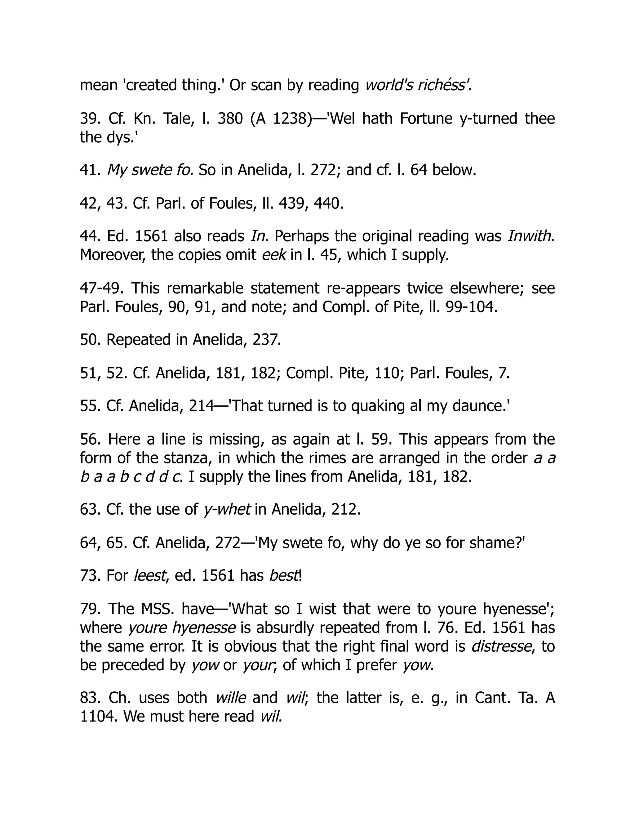 mean 'created thing.' Or scan by reading world's richéss'.
39. Cf. Kn. Tale, l. 380 (A 1238)—'Wel hath Fortune y-turned thee
the dys.'
41. My swete fo. So in Anelida, l. 272; and cf. l. 64 below.
42, 43. Cf. Parl. of Foules, ll. 439, 440.
44. Ed. 1561 also reads In. Perhaps the original reading was Inwith.
Moreover, the copies omit eek in l. 45, which I supply.
47-49. This remarkable statement re-appears twice elsewhere; see
Parl. Foules, 90, 91, and note; and Compl. of Pite, ll. 99-104.
50. Repeated in Anelida, 237.
51, 52. Cf. Anelida, 181, 182; Compl. Pite, 110; Parl. Foules, 7.
55. Cf. Anelida, 214—'That turned is to quaking al my daunce.'
56. Here a line is missing, as again at l. 59. This appears from the
form of the stanza, in which the rimes are arranged in the order a a
b a a b c d d c. I supply the lines from Anelida, 181, 182.
63. Cf. the use of y-whet in Anelida, 212.
64, 65. Cf. Anelida, 272—'My swete fo, why do ye so for shame?'
73. For leest, ed. 1561 has best!
79. The MSS. have—'What so I wist that were to youre hyenesse';
where youre hyenesse is absurdly repeated from l. 76. Ed. 1561 has
the same error. It is obvious that the right final word is distresse, to
be preceded by yow or your; of which I prefer yow.
83. Ch. uses both wille and wil; the latter is, e. g., in Cant. Ta. A
1104. We must here read wil.
 