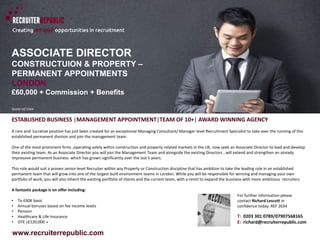 www.recruiterrepublic.com
ASSOCIATE DIRECTOR
CONSTRUCTUION & PROPERTY –
PERMANENT APPOINTMENTS
LONDON
£60,000 + Commission + Benefits
Quote ref:2364
ESTABLISHED BUSINESS |MANAGEMENT APPOINTMENT|TEAM OF 10+| AWARD WINNING AGENCY
A rare and lucrative position has just been created for an exceptional Managing Consultant/ Manager level Recruitment Specialist to take over the running of this
established permanent division and join the management team.
One of the most prominent firms ,operating solely within construction and property related markets in the UK, now seek an Associate Director to lead and develop
their existing team. As an Associate Director you will join the Management Team and alongside the existing Directors , will extend and strengthen an already
impressive permanent business which has grown significantly over the last 5 years.
This role would suit a proven senior-level Recruiter within any Property or Construction discipline that has ambition to take the leading role in an established
permanent team that will grow into one of the largest built environment teams in London. While you will be responsible for winning and managing your own
portfolio of work, you will also inherit the existing portfolio of clients and the current team, with a remit to expand the business with more ambitious recruiters.
A fantastic package is on offer including:
• To £60K basic
• Annual bonuses based on fee income levels
• Pension
• Healthcare & Life Insurance
• OTE c£120,000 +
T: 0203 301 0789/07907568165
E: richard@recruiterrepublic.com
For further information please
contact Richard Lescott in
confidence today. REF 2634
 