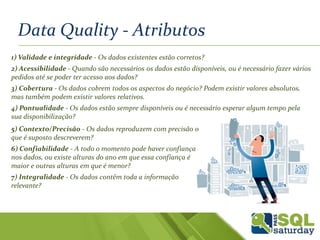 Data Quality - Atributos
1) Validade e integridade - Os dados existentes estão corretos?
2) Acessibilidade - Quando são necessários os dados estão disponíveis, ou é necessário fazer vários
pedidos até se poder ter acesso aos dados?
3) Cobertura - Os dados cobrem todos os aspectos do negócio? Podem existir valores absolutos,
mas também podem existir valores relativos.
4) Pontualidade - Os dados estão sempre disponíveis ou é necessário esperar algum tempo pela
sua disponibilização?
5) Contexto/Precisão - Os dados reproduzem com precisão o
que é suposto descreverem?
6) Confiabilidade - A todo o momento pode haver confiança
nos dados, ou existe alturas do ano em que essa confiança é
maior e outras alturas em que é menor?
7) Integralidade - Os dados contêm toda a informação
relevante?
 