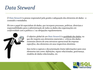 Data Steward
O Data Steward é a pessoa responsável pela gestão e adequação dos elementos de dados - o
conteúdo e metadados.
Ele tem o papel de especialista de dados, que incorpora processos, políticas, diretrizes e
responsabilidades para a administração de todos os dados das organizações em
conformidade com a política e / ou obrigações regulamentares.
O objetivo global de um Data Steward é a qualidade dos dados, no
que diz respeito aos elementos essenciais e críticos dos dados
existentes dentro de uma estrutura operacional da empresa
específica, dos elementos em seus respectivos domínios.
Isso inclui a captura e documentação (meta informações) para seus
elementos tais como: definições, regras relacionadas, governança,
modelos de dados relacionados, etc.
 