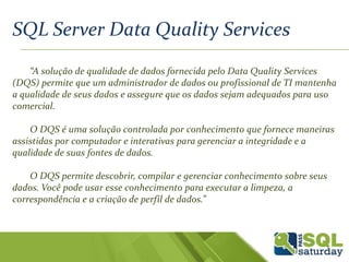 SQL Server Data Quality Services
“A solução de qualidade de dados fornecida pelo Data Quality Services
(DQS) permite que um administrador de dados ou profissional de TI mantenha
a qualidade de seus dados e assegure que os dados sejam adequados para uso
comercial.
O DQS é uma solução controlada por conhecimento que fornece maneiras
assistidas por computador e interativas para gerenciar a integridade e a
qualidade de suas fontes de dados.
O DQS permite descobrir, compilar e gerenciar conhecimento sobre seus
dados. Você pode usar esse conhecimento para executar a limpeza, a
correspondência e a criação de perfil de dados.”
 
