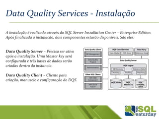 Data Quality Services - Instalação
A instalação é realizada através do SQL Server Installation Center – Enterprise Edition.
Após finalizada a instalação, dois componentes estarão disponíveis. São eles:
Data Quality Server – Precisa ser ativo
após a instalação. Uma Master key será
configurada e três bases de dados serão
criadas dentro da instancia.
Data Quality Client – Cliente para
criação, manuseio e configuração do DQS.
 