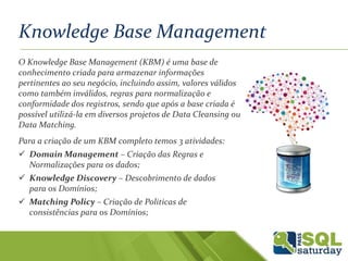 Knowledge Base Management
O Knowledge Base Management (KBM) é uma base de
conhecimento criada para armazenar informações
pertinentes ao seu negócio, incluindo assim, valores válidos
como também inválidos, regras para normalização e
conformidade dos registros, sendo que após a base criada é
possível utilizá-la em diversos projetos de Data Cleansing ou
Data Matching.
Para a criação de um KBM completo temos 3 atividades:
 Domain Management – Criação das Regras e
Normalizações para os dados;
 Knowledge Discovery – Descobrimento de dados
para os Domínios;
 Matching Policy – Criação de Politicas de
consistências para os Domínios;
 