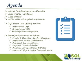  Master Data Management – Conceito
 Data Quality – Atributos
 Data Steward
 MDM e DW – Exemplo de Arquitetura
 SQL Server Data Quality Services
 Instalação do DQS
 Arquitetura do DQS
 Knowledge Base Management
 Data Quality Services na Prática
 Criação de Domínios – Simples e Composto
 Populando a base de Conhecimento
 Politicas de Correspondências
 Projeto de Limpeza de Dados
 Projeto de Correspondências de Dados
 Usando o SSIS para realizar limpeza de dados
Agenda
 