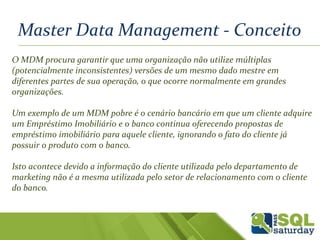 Master Data Management - Conceito
O MDM procura garantir que uma organização não utilize múltiplas
(potencialmente inconsistentes) versões de um mesmo dado mestre em
diferentes partes de sua operação, o que ocorre normalmente em grandes
organizações.
Um exemplo de um MDM pobre é o cenário bancário em que um cliente adquire
um Empréstimo Imobiliário e o banco continua oferecendo propostas de
empréstimo imobiliário para aquele cliente, ignorando o fato do cliente já
possuir o produto com o banco.
Isto acontece devido a informação do cliente utilizada pelo departamento de
marketing não é a mesma utilizada pelo setor de relacionamento com o cliente
do banco.
 