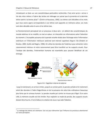 Chapitre 2‐ Revue de littérature                                                                                    27 

introduisant  un  biais  sur  une  caractéristique  particulière  recherchée.  C’est  ainsi  qu’on  « airrve  à 
lrie  des  mtos  même  si  l’odrre  des  lerttes  est  mlénager  en  autnat  que  la  prmeirèe  et  la  denrirèe 
letrte soeint à la bnone plcae 7 » [Fortin et Rousseau, 1992]. Les lettres sont décodées et les mots 
que  nous  avons  appris  correspondants  à  ces  lettres  sont  apportés  en  mémoire  active.  Les  mots 
sont alors décodés selon le sens et les lettres lues. 

Le  fonctionnement  perceptuel  est  un  processus  à  deux  sens :  on  obtient  des  caractéristiques  du 
monde extérieur et on modifie, on met en valeur, on interprète ces informations selon l’attention 
du moment. L’incroyable puissance de la pensée visuelle réside dans l’échange entre l’information 
extérieure  et  l’information  intérieure  (external  and  internal  cognition)  (Figure  2.6)  [Chabris  et 
Kosslyn, 2005, Scaife and Rogers, 1996]. On utilise les données de l’extérieur pour alimenter notre 
raisonnement  intérieur  et  notre  raisonnement  peut  être  transféré  sur  les  supports  visuels.  Pour 
l’analyse  des  données,  l’intervention  humaine  est  essentielle  pour  pouvoir  bénéficier  de  cet 
échange. 




                                                               Externalisation


                                                                Mémorisation



                              Représentation interne
                                                                                  Représentation externe 
                                                                                                             
                                                     Figure 2.6 : Cognition interne et externe 

 Jusqu’à maintenant, on arrive à imiter, jusqu’à un certain point, la pensée verbale et le traitement 
sériel  des  données  à  l’aide  d’algorithmes  et  de  la  puissance  de  calcul  des  ordinateurs  beaucoup 
plus forte que le cerveau humain. La pensée visuelle par contre ne trouve pas d’égal. D’un autre 
côté, la mémoire visuelle est très limitée. Pour exploiter ce mode de pensée, des supports visuels 
doivent être fournis. C’est d’ailleurs la création de ceux‐ci qui aide l’idéation.  



                                                            
7
  Le mélange des lettres est volontaire. Ceci est pour démontrer que l’influence du processus attentionnel 
sur notre perception. 

 
 