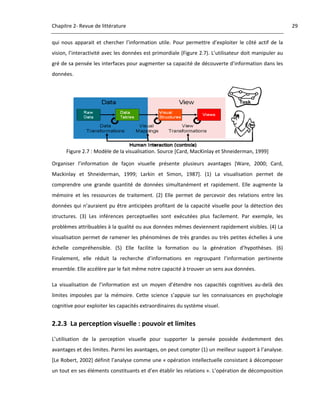Chapitre 2‐ Revue de littérature                                                                                   29 

qui  nous  apparait  et  chercher  l’information  utile.  Pour  permettre  d’exploiter  le  côté  actif  de  la 
vision, l’interactivité avec les données est primordiale (Figure 2.7). L’utilisateur doit manipuler au 
gré de sa pensée les interfaces pour augmenter sa capacité de découverte d’information dans les 
données. 




                                                                                          
      Figure 2.7 : Modèle de la visualisation. Source [Card, MacKinlay et Shneiderman, 1999] 

Organiser  l’information  de  façon  visuelle  présente  plusieurs  avantages  [Ware,  2000;  Card, 
Mackinlay  et  Shneiderman,  1999;  Larkin  et  Simon,  1987].  (1)  La  visualisation  permet  de 
comprendre  une  grande  quantité  de  données  simultanément  et  rapidement.  Elle  augmente  la 
mémoire  et  les  ressources  de  traitement.  (2)  Elle  permet  de  percevoir  des  relations  entre  les 
données  qui  n’auraient  pu  être  anticipées  profitant  de  la  capacité  visuelle  pour  la  détection  des 
structures.  (3)  Les  inférences  perceptuelles  sont  exécutées  plus  facilement.  Par  exemple,  les 
problèmes attribuables à la qualité ou aux données mêmes deviennent rapidement visibles. (4) La 
visualisation  permet  de  ramener  les  phénomènes  de  très  grandes  ou  très  petites  échelles  à  une 
échelle  compréhensible.  (5)  Elle  facilite  la  formation  ou  la  génération  d’hypothèses.  (6) 
Finalement,  elle  réduit  la  recherche  d’informations  en  regroupant  l’information  pertinente 
ensemble. Elle accélère par le fait même notre capacité à trouver un sens aux données. 

La  visualisation  de  l’information  est  un  moyen  d’étendre  nos  capacités  cognitives  au‐delà  des 
limites  imposées  par  la  mémoire.  Cette  science  s’appuie  sur  les  connaissances  en  psychologie 
cognitive pour exploiter les capacités extraordinaires du système visuel. 


2.2.3 La perception visuelle : pouvoir et limites 

L’utilisation  de  la  perception  visuelle  pour  supporter  la  pensée  possède  évidemment  des 
avantages et des limites. Parmi les avantages, on peut compter (1) un meilleur support à l’analyse. 
[Le Robert, 2002] définit l’analyse comme une « opération intellectuelle consistant à décomposer 
un tout en ses éléments constituants et d’en établir les relations ». L’opération de décomposition 
 
 