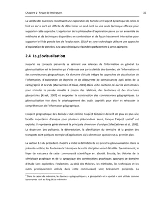 Chapitre 2‐ Revue de littérature                                                                                      35 

La variété des questions constituant une exploration de données et l’aspect dynamique de celles‐ci 
font  en  sorte  qu’il  est  difficile  de  déterminer  un  seul  outil  ou  une  seule  technique  efficace  pour 
supporter cette approche. L’application de la philosophie d’exploration passe par un ensemble de 
méthodes  et  de  techniques  disponibles  en  combinaison  et  de  façon  hautement  interactive  pour 
supporter le fil de pensée lors de l’exploration. SOLAP est une technologie utilisant une approche 
d’exploration de données. Ses caractéristiques répondent parfaitement à cette approche. 


2.4 La géovisualisation 
Jusqu’ici  les  concepts  présentés  se  réfèrent  aux  sciences  de  l’information  en  général.  La 
géovisualisation est le domaine qui s’intéresse aux particularités des données, de l’information et 
des  connaissances  géographiques.  Ce  domaine  d’étude  intègre  les  approches  de  visualisation  de 
l’information,  d’exploration  de  données  et  de  découverte  de  connaissances  avec  celles  de  la 
cartographie et des SIG [MacEachren et Kraak, 2001]. Dans un tel contexte, les cartes sont utilisées 
pour  stimuler  la  pensée  visuelle  à  propos  des  relations,  des  tendances  et  des  structures 
géospatiales  [Kraak,  2007]  et  supporter  la  construction  des  connaissances  géographiques.  La 
géovisualisation  vise  donc  le  développement  des  outils  cognitifs  pour  aider  et  rehausser  la 
compréhension de l’information géographique.  

L’aspect  géographique  des  données  tout  comme  l’aspect  temporel  devient  de  plus  en  plus  une 
facette  importante  d’analyse  pour  plusieurs  phénomènes.  Aussi,  lorsque  l’aspect  spatial 9  est 
exploité, il représente généralement la principale dimension d’analyse [MacEachren et al, 1999]. 
La  dispersion  des  polluants,  la  déforestation,  la  planification  du  territoire  et  la  gestion  des 
transports sont quelques exemples d’applications où la dimension spatiale est au premier plan.  

La section 1.3 du précédent chapitre a initié la définition de ce qu’est la géovisualisation. Dans la 
présente section, les fondements théoriques de cette discipline seront détaillés. Premièrement, le 
foyer  de  naissance  de  cette  communauté  scientifique  est  abordé.  Ensuite,  les  théories  de  la 
sémiologie  graphique  et  de  la  synoptique  des  constructions  graphiques  appuyant  ce  domaine 
d’étude  sont  explicitées.  Finalement,  au‐delà  des  théories,  les  méthodes,  les  techniques  et  les 
outils  principalement  utilisés  dans  cette  communauté  sont  brièvement  présentés.  La 
                                                            
9
  Dans le cadre de mémoire, les termes « géographique », « géospatial » et « spatial » sont utilisés comme 
synonymes tout au long de ce mémoire 

 
 