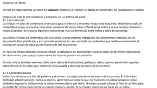 Copiamos un texto:
En éste ejemplo cogimos un texto de: AulaClic< Word 2013< opción 17.Tablas de contenidos, de ilustraciones e índices
Después de esto lo seleccionamos y copiamos en un archivo de word
17.1. Introducción
Los índices y tablas de contenidos sirven para ayudar al lector a encontrar lo que está buscando. Word llama tabla de
contenido a lo que en España conocemos simplemente como índice y Word llama índice a lo que nosotros llamamos
índice alfabético. En el punto siguiente aclararemos más las diferencias entre índice y tabla de contenido.
Los índices y tablas de contenidos son muy útiles cuando estamos trabajando con documentos extensos. De un
documento bien planificado y estructurado podemos extraer una tabla de contenidos que facilite enormemente la
localización rápida de algún punto importante del documento.
Al crear los índices debemos intentar reflejar la estructura del documento y colocar todos los términos importantes
del documento, para que posteriormente los lectores puedan encontrarlos.
En esta unidad también veremos cómo crear tablas de ilustraciones, gráficos y tablas, que nos permitirán organizar
estos elementos en tablas que facilitarán su búsqueda y consulta por parte de los lectores.
17.2. Conceptos básicos
Índice: Un índice es una lista de palabras y el número de página donde se encuentra dicha palabra. El índice está
ordenado alfabéticamente. Como ya dijimos, Word llama a índice lo que normalmente nosotros llamamos índice
alfabético o glosario. Utilizaremos la misma nomenclatura que Word. El índice se suele colocar al final de un libro para
encontrar términos importantes de manera rápida y sencilla. En la imagen podemos ver parte de un índice.
 