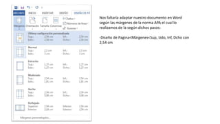 Nos faltaría adaptar nuestro documento en Word
según las márgenes de la norma APA el cual lo
realizamos de la según dichos pasos:
-Diseño de Pagina<Márgenes<Sup, Izdo, Inf, Dcho con
2,54 cm
 