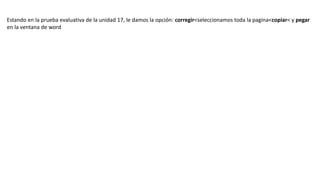 Estando en la prueba evaluativa de la unidad 17, le damos la opción: corregir<seleccionamos toda la pagina<copiar< y pegar
en la ventana de word
 
