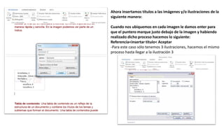 Ahora insertamos títulos a las imágenes y/o ilustraciones de la
siguiente manera:
Cuando nos ubiquemos en cada imagen le damos enter para
que el puntero marque justo debajo de la imagen y habiendo
realizado dicho proceso hacemos lo siguiente:
Referencia<insertar titulo< Aceptar
-Para este caso sólo tenemos 3 ilustraciones, hacemos el mismo
proceso hasta llegar a la ilustración 3
 