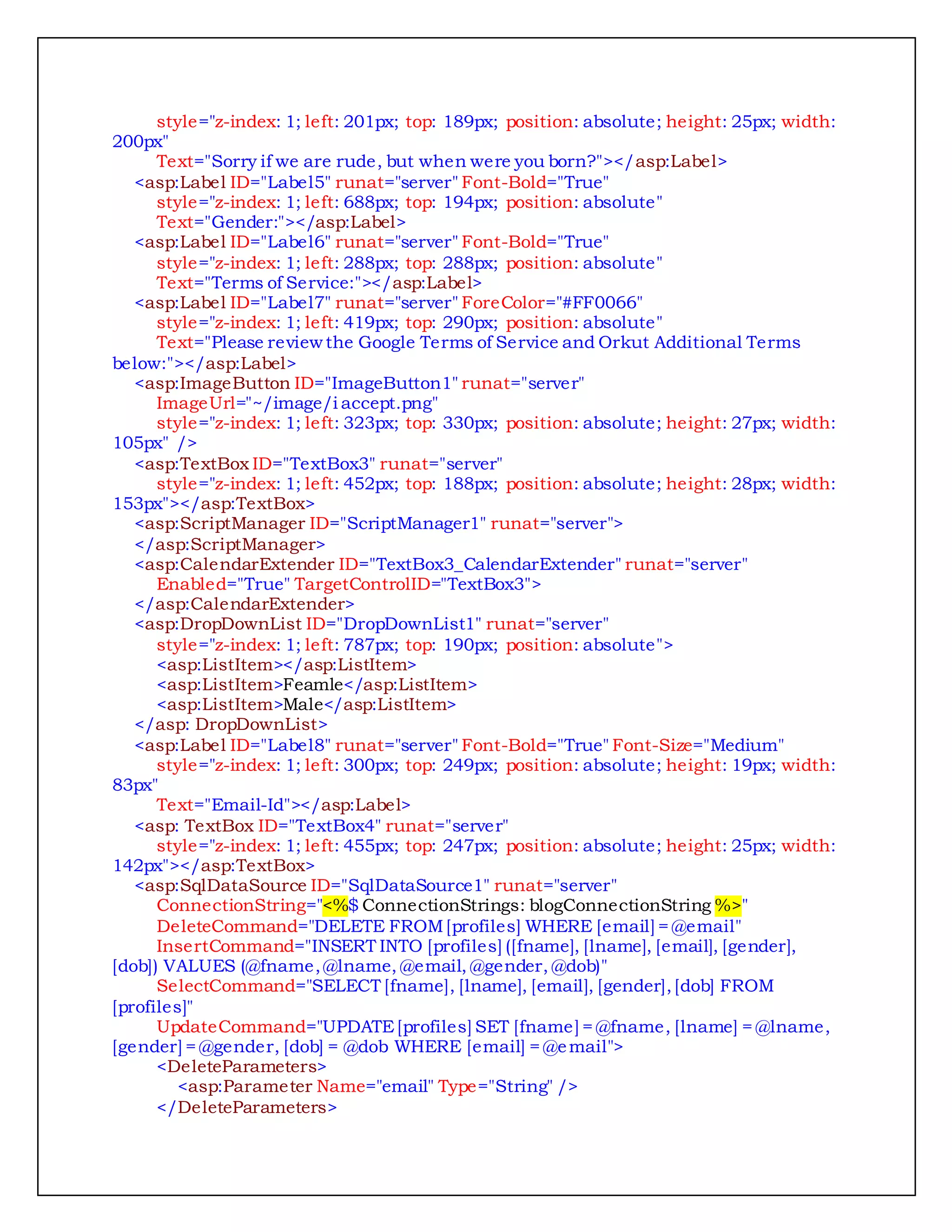 style="z-index: 1; left: 201px; top: 189px; position: absolute; height: 25px; width:
200px"
Text="Sorry if we are rude, but when were you born?"></asp:Label>
<asp:Label ID="Label5" runat="server" Font-Bold="True"
style="z-index: 1; left: 688px; top: 194px; position: absolute"
Text="Gender:"></asp:Label>
<asp:Label ID="Label6" runat="server" Font-Bold="True"
style="z-index: 1; left: 288px; top: 288px; position: absolute"
Text="Terms of Service:"></asp:Label>
<asp:Label ID="Label7" runat="server" ForeColor="#FF0066"
style="z-index: 1; left: 419px; top: 290px; position: absolute"
Text="Please review the Google Terms of Service and Orkut Additional Terms
below:"></asp:Label>
<asp:ImageButton ID="ImageButton1" runat="server"
ImageUrl="~/image/i accept.png"
style="z-index: 1; left: 323px; top: 330px; position: absolute; height: 27px; width:
105px" />
<asp:TextBox ID="TextBox3" runat="server"
style="z-index: 1; left: 452px; top: 188px; position: absolute; height: 28px; width:
153px"></asp:TextBox>
<asp:ScriptManager ID="ScriptManager1" runat="server">
</asp:ScriptManager>
<asp:CalendarExtender ID="TextBox3_CalendarExtender" runat="server"
Enabled="True" TargetControlID="TextBox3">
</asp:CalendarExtender>
<asp:DropDownList ID="DropDownList1" runat="server"
style="z-index: 1; left: 787px; top: 190px; position: absolute">
<asp:ListItem></asp:ListItem>
<asp:ListItem>Feamle</asp:ListItem>
<asp:ListItem>Male</asp:ListItem>
</asp: DropDownList>
<asp:Label ID="Label8" runat="server" Font-Bold="True" Font-Size="Medium"
style="z-index: 1; left: 300px; top: 249px; position: absolute; height: 19px; width:
83px"
Text="Email-Id"></asp:Label>
<asp: TextBox ID="TextBox4" runat="server"
style="z-index: 1; left: 455px; top: 247px; position: absolute; height: 25px; width:
142px"></asp:TextBox>
<asp:SqlDataSource ID="SqlDataSource1" runat="server"
ConnectionString="<%$ ConnectionStrings: blogConnectionString %>"
DeleteCommand="DELETE FROM[profiles] WHERE [email] = @email"
InsertCommand="INSERT INTO [profiles] ([fname], [lname], [email], [gender],
[dob]) VALUES (@fname, @lname, @email, @gender, @dob)"
SelectCommand="SELECT [fname], [lname], [email], [gender],[dob] FROM
[profiles]"
UpdateCommand="UPDATE[profiles] SET [fname] = @fname, [lname] = @lname,
[gender] = @gender, [dob] = @dob WHERE [email] = @email">
<DeleteParameters>
<asp:Parameter Name="email" Type="String" />
</DeleteParameters>
 