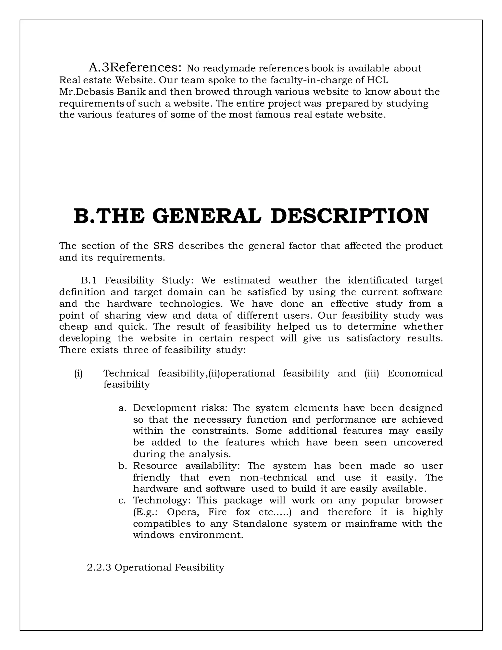 A.3References: No readymade references book is available about
Real estate Website. Our team spoke to the faculty-in-charge of HCL
Mr.Debasis Banik and then browed through various website to know about the
requirements of such a website. The entire project was prepared by studying
the various features of some of the most famous real estate website.
B.THE GENERAL DESCRIPTION
The section of the SRS describes the general factor that affected the product
and its requirements.
B.1 Feasibility Study: We estimated weather the identificated target
definition and target domain can be satisfied by using the current software
and the hardware technologies. We have done an effective study from a
point of sharing view and data of different users. Our feasibility study was
cheap and quick. The result of feasibility helped us to determine whether
developing the website in certain respect will give us satisfactory results.
There exists three of feasibility study:
(i) Technical feasibility,(ii)operational feasibility and (iii) Economical
feasibility
a. Development risks: The system elements have been designed
so that the necessary function and performance are achieved
within the constraints. Some additional features may easily
be added to the features which have been seen uncovered
during the analysis.
b. Resource availability: The system has been made so user
friendly that even non-technical and use it easily. The
hardware and software used to build it are easily available.
c. Technology: This package will work on any popular browser
(E.g.: Opera, Fire fox etc…..) and therefore it is highly
compatibles to any Standalone system or mainframe with the
windows environment.
2.2.3 Operational Feasibility
 