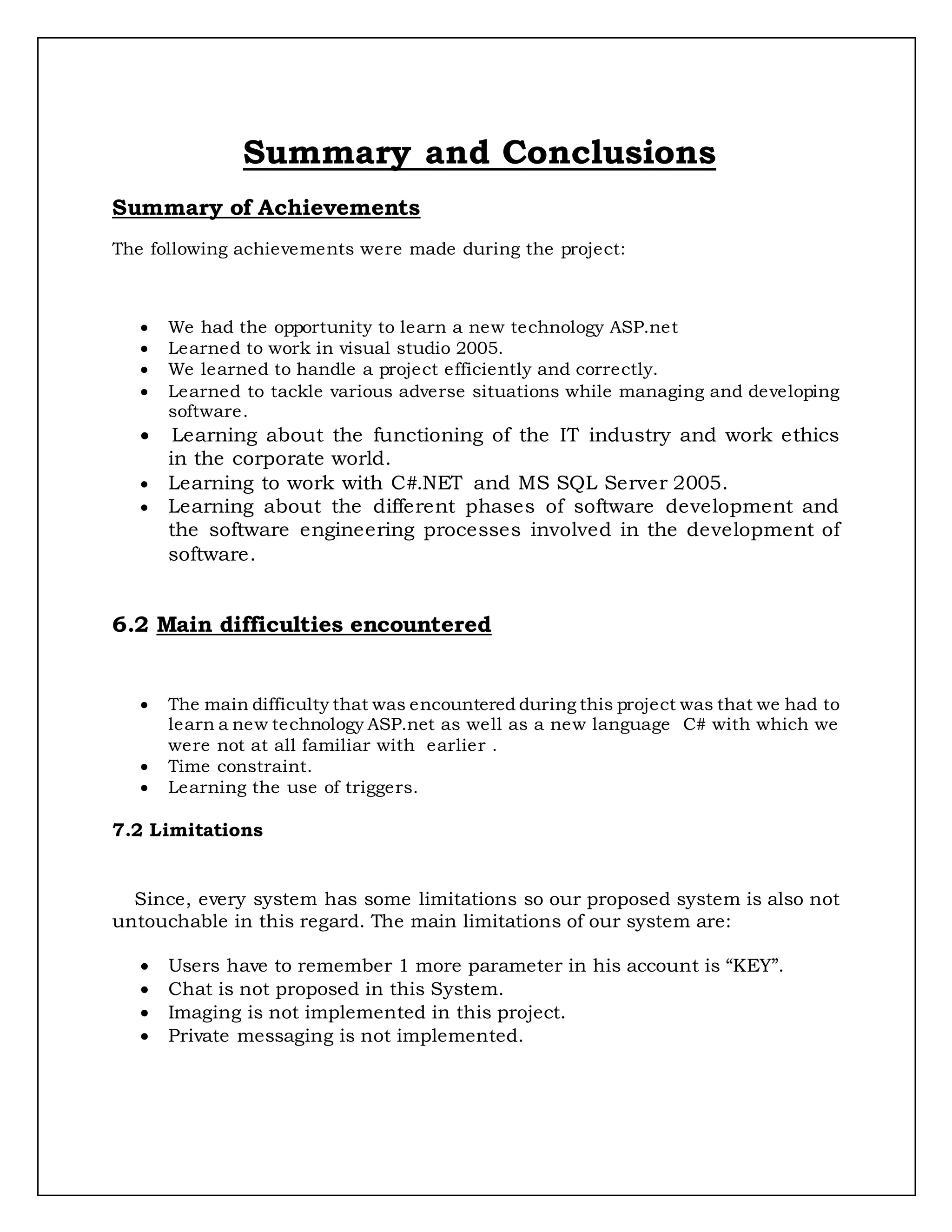 Summary and Conclusions
Summary of Achievements
The following achievements were made during the project:
 We had the opportunity to learn a new technology ASP.net
 Learned to work in visual studio 2005.
 We learned to handle a project efficiently and correctly.
 Learned to tackle various adverse situations while managing and developing
software.
 Learning about the functioning of the IT industry and work ethics
in the corporate world.
 Learning to work with C#.NET and MS SQL Server 2005.
 Learning about the different phases of software development and
the software engineering processes involved in the development of
software.
6.2 Main difficulties encountered
 The main difficulty that was encountered during this project was that we had to
learn a new technology ASP.net as well as a new language C# with which we
were not at all familiar with earlier .
 Time constraint.
 Learning the use of triggers.
7.2 Limitations
Since, every system has some limitations so our proposed system is also not
untouchable in this regard. The main limitations of our system are:
 Users have to remember 1 more parameter in his account is “KEY”.
 Chat is not proposed in this System.
 Imaging is not implemented in this project.
 Private messaging is not implemented.
 