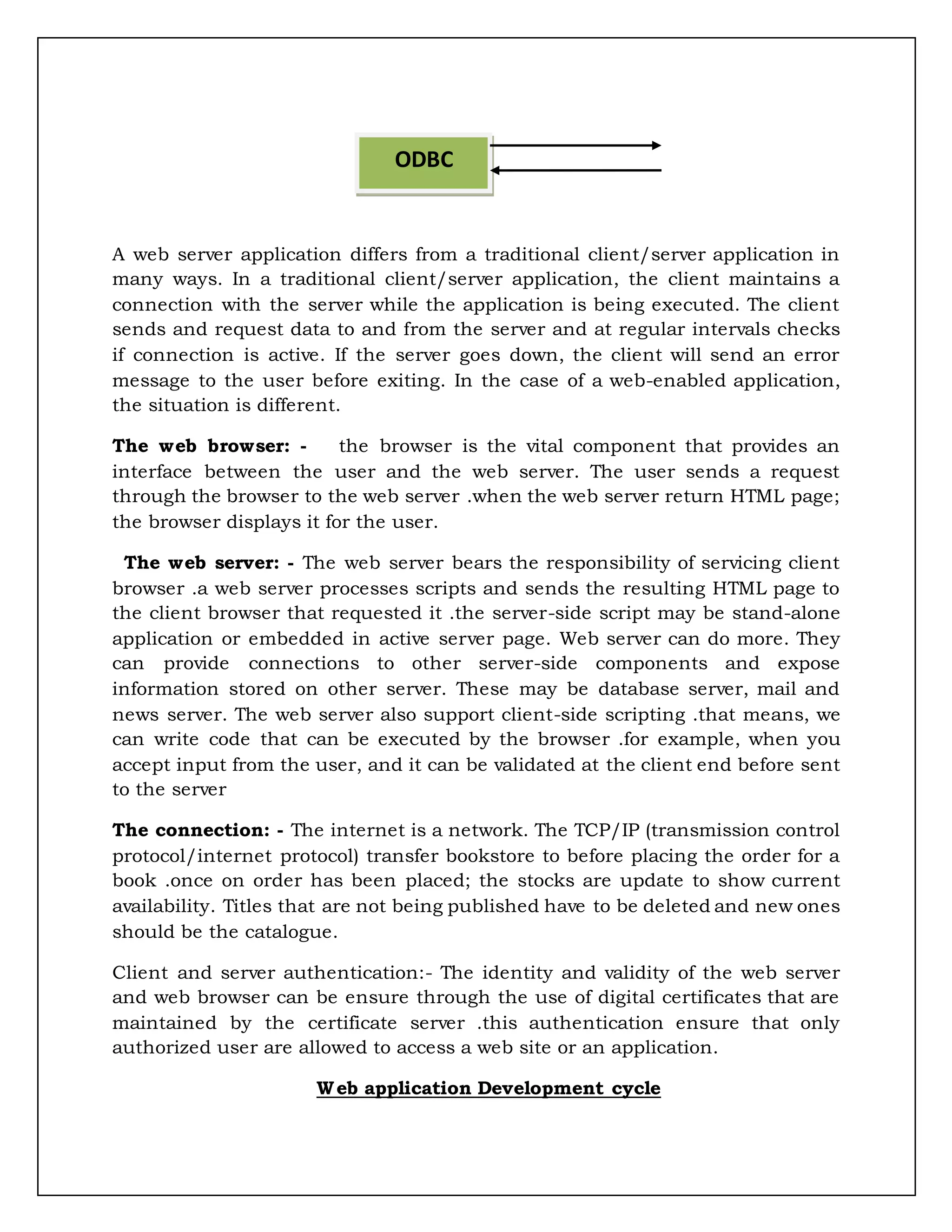 A web server application differs from a traditional client/server application in
many ways. In a traditional client/server application, the client maintains a
connection with the server while the application is being executed. The client
sends and request data to and from the server and at regular intervals checks
if connection is active. If the server goes down, the client will send an error
message to the user before exiting. In the case of a web-enabled application,
the situation is different.
The web browser: - the browser is the vital component that provides an
interface between the user and the web server. The user sends a request
through the browser to the web server .when the web server return HTML page;
the browser displays it for the user.
The web server: - The web server bears the responsibility of servicing client
browser .a web server processes scripts and sends the resulting HTML page to
the client browser that requested it .the server-side script may be stand-alone
application or embedded in active server page. Web server can do more. They
can provide connections to other server-side components and expose
information stored on other server. These may be database server, mail and
news server. The web server also support client-side scripting .that means, we
can write code that can be executed by the browser .for example, when you
accept input from the user, and it can be validated at the client end before sent
to the server
The connection: - The internet is a network. The TCP/IP (transmission control
protocol/internet protocol) transfer bookstore to before placing the order for a
book .once on order has been placed; the stocks are update to show current
availability. Titles that are not being published have to be deleted and new ones
should be the catalogue.
Client and server authentication:- The identity and validity of the web server
and web browser can be ensure through the use of digital certificates that are
maintained by the certificate server .this authentication ensure that only
authorized user are allowed to access a web site or an application.
Web application Development cycle
ODBC
 