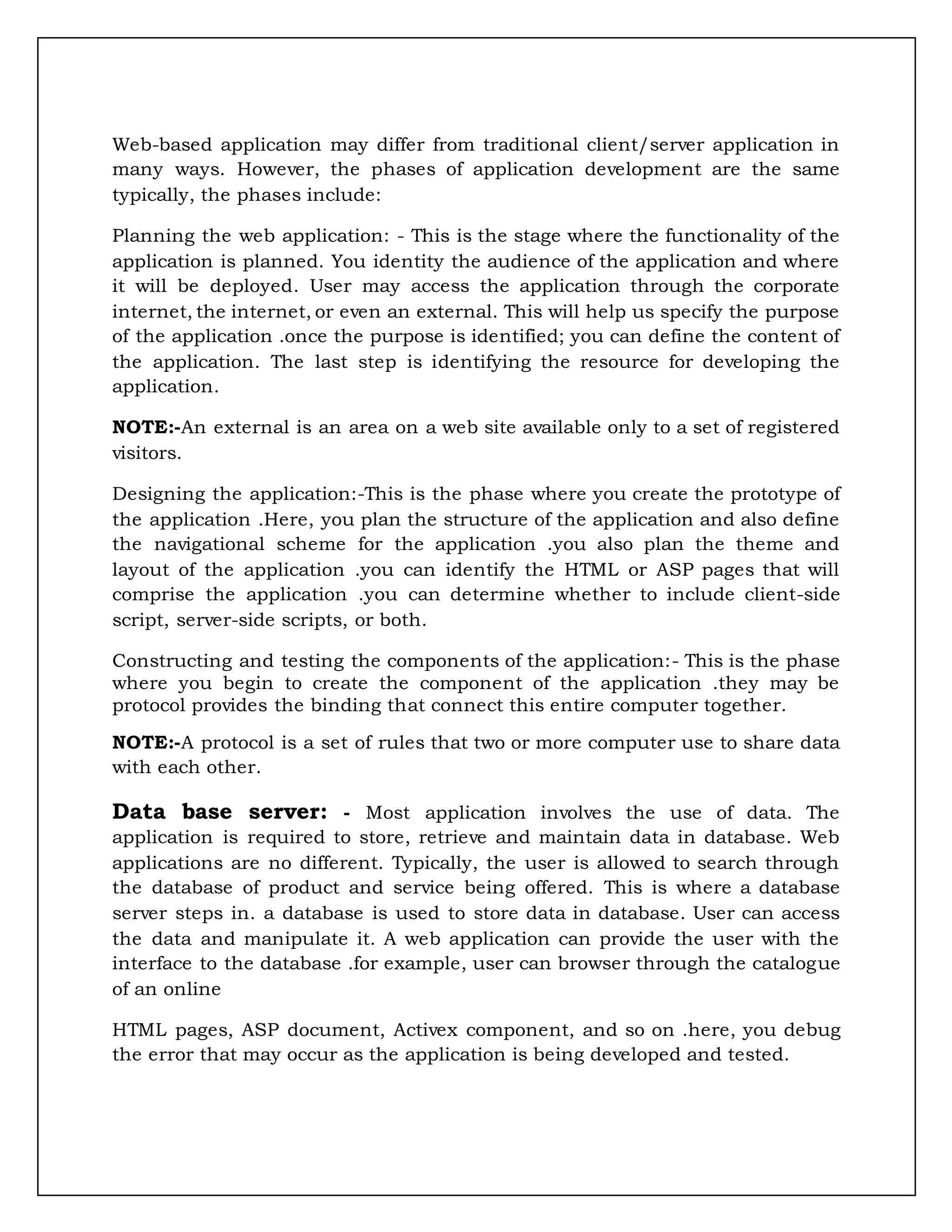 Web-based application may differ from traditional client/server application in
many ways. However, the phases of application development are the same
typically, the phases include:
Planning the web application: - This is the stage where the functionality of the
application is planned. You identity the audience of the application and where
it will be deployed. User may access the application through the corporate
internet, the internet, or even an external. This will help us specify the purpose
of the application .once the purpose is identified; you can define the content of
the application. The last step is identifying the resource for developing the
application.
NOTE:-An external is an area on a web site available only to a set of registered
visitors.
Designing the application:-This is the phase where you create the prototype of
the application .Here, you plan the structure of the application and also define
the navigational scheme for the application .you also plan the theme and
layout of the application .you can identify the HTML or ASP pages that will
comprise the application .you can determine whether to include client-side
script, server-side scripts, or both.
Constructing and testing the components of the application:- This is the phase
where you begin to create the component of the application .they may be
protocol provides the binding that connect this entire computer together.
NOTE:-A protocol is a set of rules that two or more computer use to share data
with each other.
Data base server: - Most application involves the use of data. The
application is required to store, retrieve and maintain data in database. Web
applications are no different. Typically, the user is allowed to search through
the database of product and service being offered. This is where a database
server steps in. a database is used to store data in database. User can access
the data and manipulate it. A web application can provide the user with the
interface to the database .for example, user can browser through the catalogue
of an online
HTML pages, ASP document, Activex component, and so on .here, you debug
the error that may occur as the application is being developed and tested.
 