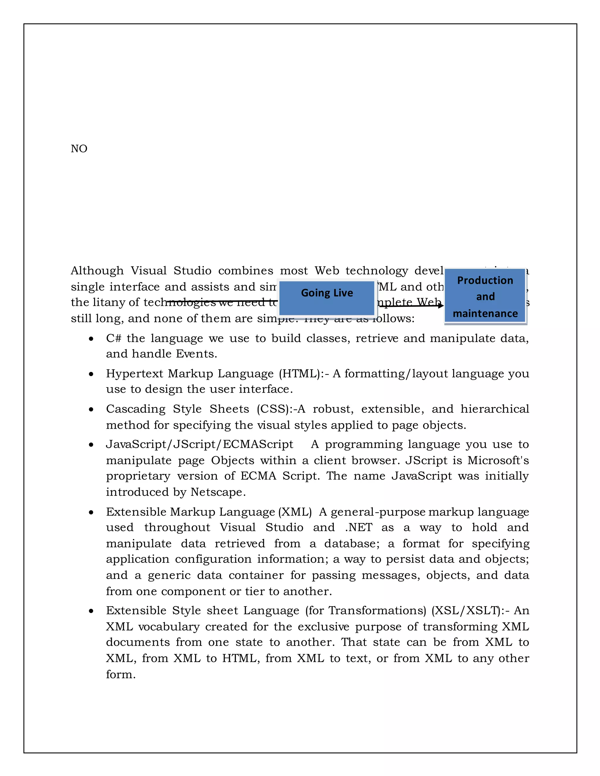 NO
Although Visual Studio combines most Web technology development into a
single interface and assists and simplifies writing HTML and other file formats,
the litany of technologies we need to know to be a complete Web programmer is
still long, and none of them are simple. They are as follows:
 C# the language we use to build classes, retrieve and manipulate data,
and handle Events.
 Hypertext Markup Language (HTML):- A formatting/layout language you
use to design the user interface.
 Cascading Style Sheets (CSS):-A robust, extensible, and hierarchical
method for specifying the visual styles applied to page objects.
 JavaScript/JScript/ECMAScript A programming language you use to
manipulate page Objects within a client browser. JScript is Microsoft's
proprietary version of ECMA Script. The name JavaScript was initially
introduced by Netscape.
 Extensible Markup Language (XML) A general-purpose markup language
used throughout Visual Studio and .NET as a way to hold and
manipulate data retrieved from a database; a format for specifying
application configuration information; a way to persist data and objects;
and a generic data container for passing messages, objects, and data
from one component or tier to another.
 Extensible Style sheet Language (for Transformations) (XSL/XSLT):- An
XML vocabulary created for the exclusive purpose of transforming XML
documents from one state to another. That state can be from XML to
XML, from XML to HTML, from XML to text, or from XML to any other
form.
Going Live
Production
and
maintenance
 