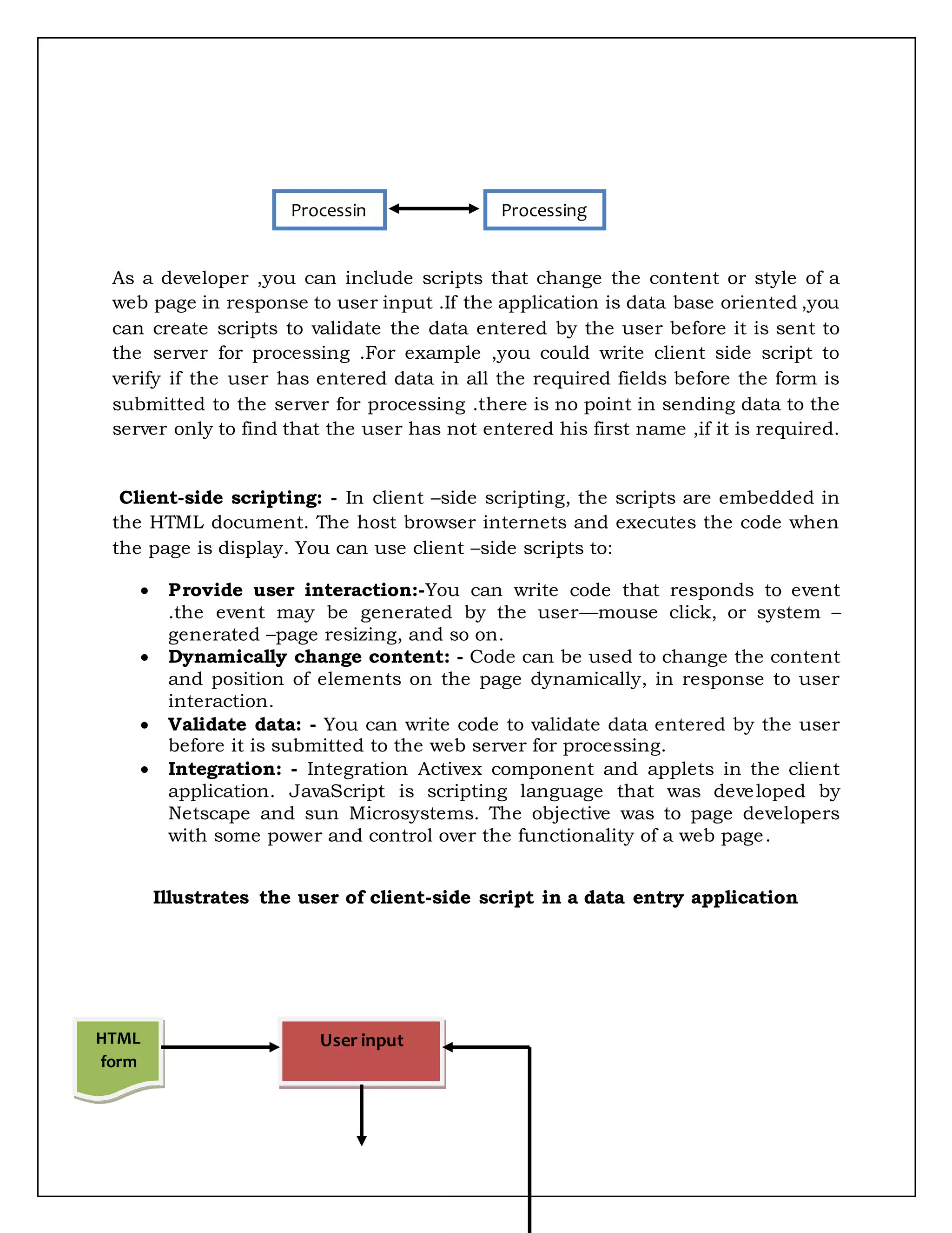 As a developer ,you can include scripts that change the content or style of a
web page in response to user input .If the application is data base oriented ,you
can create scripts to validate the data entered by the user before it is sent to
the server for processing .For example ,you could write client side script to
verify if the user has entered data in all the required fields before the form is
submitted to the server for processing .there is no point in sending data to the
server only to find that the user has not entered his first name ,if it is required.
Client-side scripting: - In client –side scripting, the scripts are embedded in
the HTML document. The host browser internets and executes the code when
the page is display. You can use client –side scripts to:
 Provide user interaction:-You can write code that responds to event
.the event may be generated by the user—mouse click, or system –
generated –page resizing, and so on.
 Dynamically change content: - Code can be used to change the content
and position of elements on the page dynamically, in response to user
interaction.
 Validate data: - You can write code to validate data entered by the user
before it is submitted to the web server for processing.
 Integration: - Integration Activex component and applets in the client
application. JavaScript is scripting language that was developed by
Netscape and sun Microsystems. The objective was to page developers
with some power and control over the functionality of a web page.
Illustrates the user of client-side script in a data entry application
Processin
g
Processing
HTML
form
User input
 