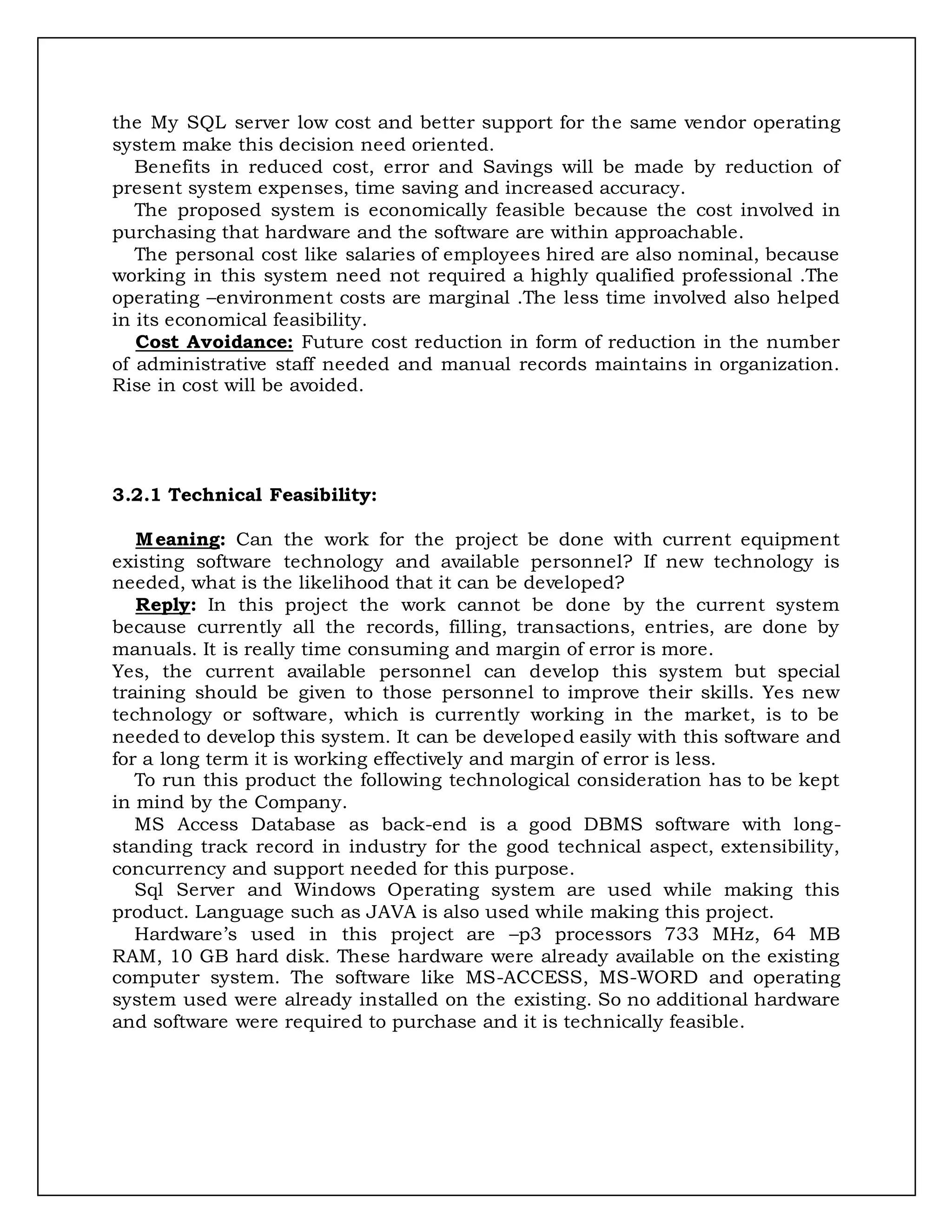 the My SQL server low cost and better support for the same vendor operating
system make this decision need oriented.
Benefits in reduced cost, error and Savings will be made by reduction of
present system expenses, time saving and increased accuracy.
The proposed system is economically feasible because the cost involved in
purchasing that hardware and the software are within approachable.
The personal cost like salaries of employees hired are also nominal, because
working in this system need not required a highly qualified professional .The
operating –environment costs are marginal .The less time involved also helped
in its economical feasibility.
Cost Avoidance: Future cost reduction in form of reduction in the number
of administrative staff needed and manual records maintains in organization.
Rise in cost will be avoided.
3.2.1 Technical Feasibility:
Meaning: Can the work for the project be done with current equipment
existing software technology and available personnel? If new technology is
needed, what is the likelihood that it can be developed?
Reply: In this project the work cannot be done by the current system
because currently all the records, filling, transactions, entries, are done by
manuals. It is really time consuming and margin of error is more.
Yes, the current available personnel can develop this system but special
training should be given to those personnel to improve their skills. Yes new
technology or software, which is currently working in the market, is to be
needed to develop this system. It can be developed easily with this software and
for a long term it is working effectively and margin of error is less.
To run this product the following technological consideration has to be kept
in mind by the Company.
MS Access Database as back-end is a good DBMS software with long-
standing track record in industry for the good technical aspect, extensibility,
concurrency and support needed for this purpose.
Sql Server and Windows Operating system are used while making this
product. Language such as JAVA is also used while making this project.
Hardware’s used in this project are –p3 processors 733 MHz, 64 MB
RAM, 10 GB hard disk. These hardware were already available on the existing
computer system. The software like MS-ACCESS, MS-WORD and operating
system used were already installed on the existing. So no additional hardware
and software were required to purchase and it is technically feasible.
 