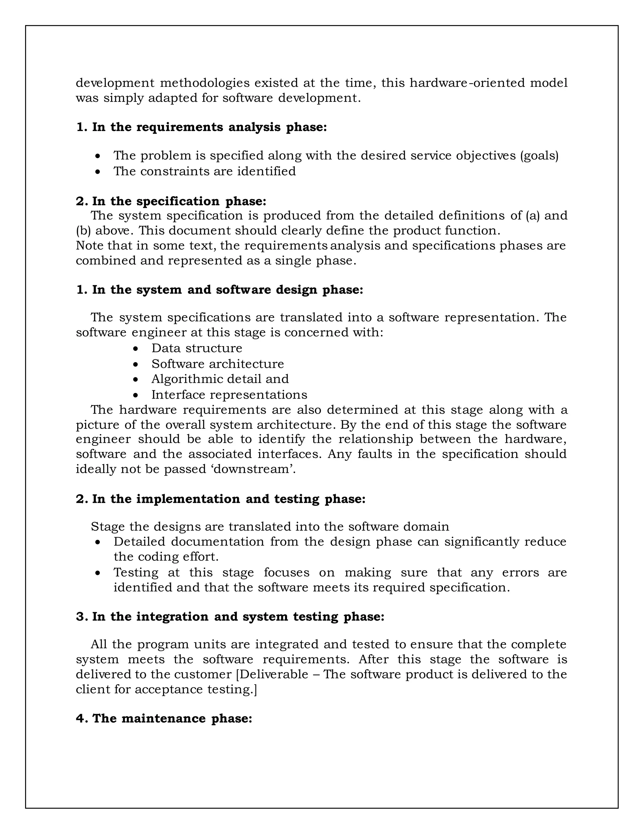 development methodologies existed at the time, this hardware-oriented model
was simply adapted for software development.
1. In the requirements analysis phase:
 The problem is specified along with the desired service objectives (goals)
 The constraints are identified
2. In the specification phase:
The system specification is produced from the detailed definitions of (a) and
(b) above. This document should clearly define the product function.
Note that in some text, the requirements analysis and specifications phases are
combined and represented as a single phase.
1. In the system and software design phase:
The system specifications are translated into a software representation. The
software engineer at this stage is concerned with:
 Data structure
 Software architecture
 Algorithmic detail and
 Interface representations
The hardware requirements are also determined at this stage along with a
picture of the overall system architecture. By the end of this stage the software
engineer should be able to identify the relationship between the hardware,
software and the associated interfaces. Any faults in the specification should
ideally not be passed ‘downstream’.
2. In the implementation and testing phase:
Stage the designs are translated into the software domain
 Detailed documentation from the design phase can significantly reduce
the coding effort.
 Testing at this stage focuses on making sure that any errors are
identified and that the software meets its required specification.
3. In the integration and system testing phase:
All the program units are integrated and tested to ensure that the complete
system meets the software requirements. After this stage the software is
delivered to the customer [Deliverable – The software product is delivered to the
client for acceptance testing.]
4. The maintenance phase:
 