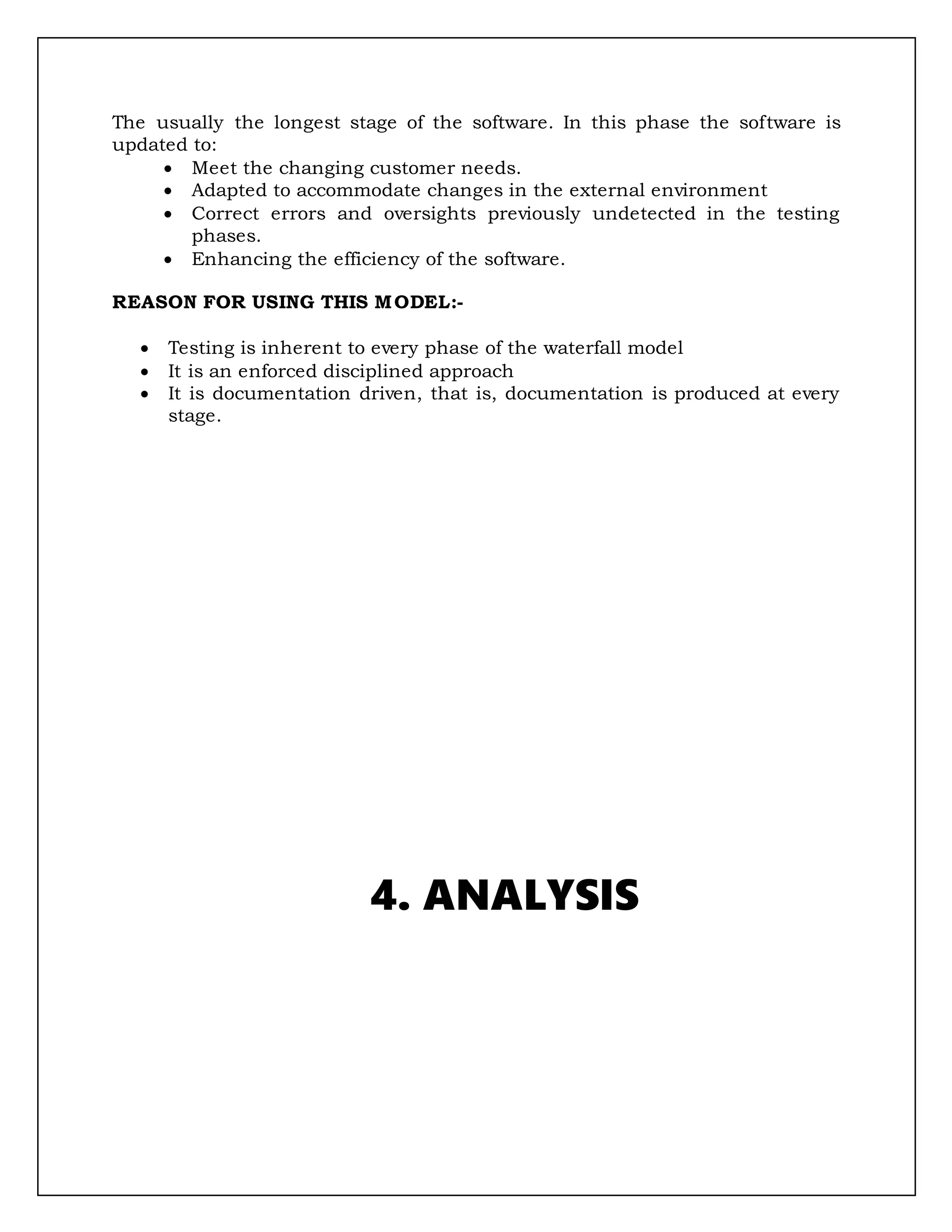 The usually the longest stage of the software. In this phase the software is
updated to:
 Meet the changing customer needs.
 Adapted to accommodate changes in the external environment
 Correct errors and oversights previously undetected in the testing
phases.
 Enhancing the efficiency of the software.
REASON FOR USING THIS MODEL:-
 Testing is inherent to every phase of the waterfall model
 It is an enforced disciplined approach
 It is documentation driven, that is, documentation is produced at every
stage.
4. ANALYSIS
 