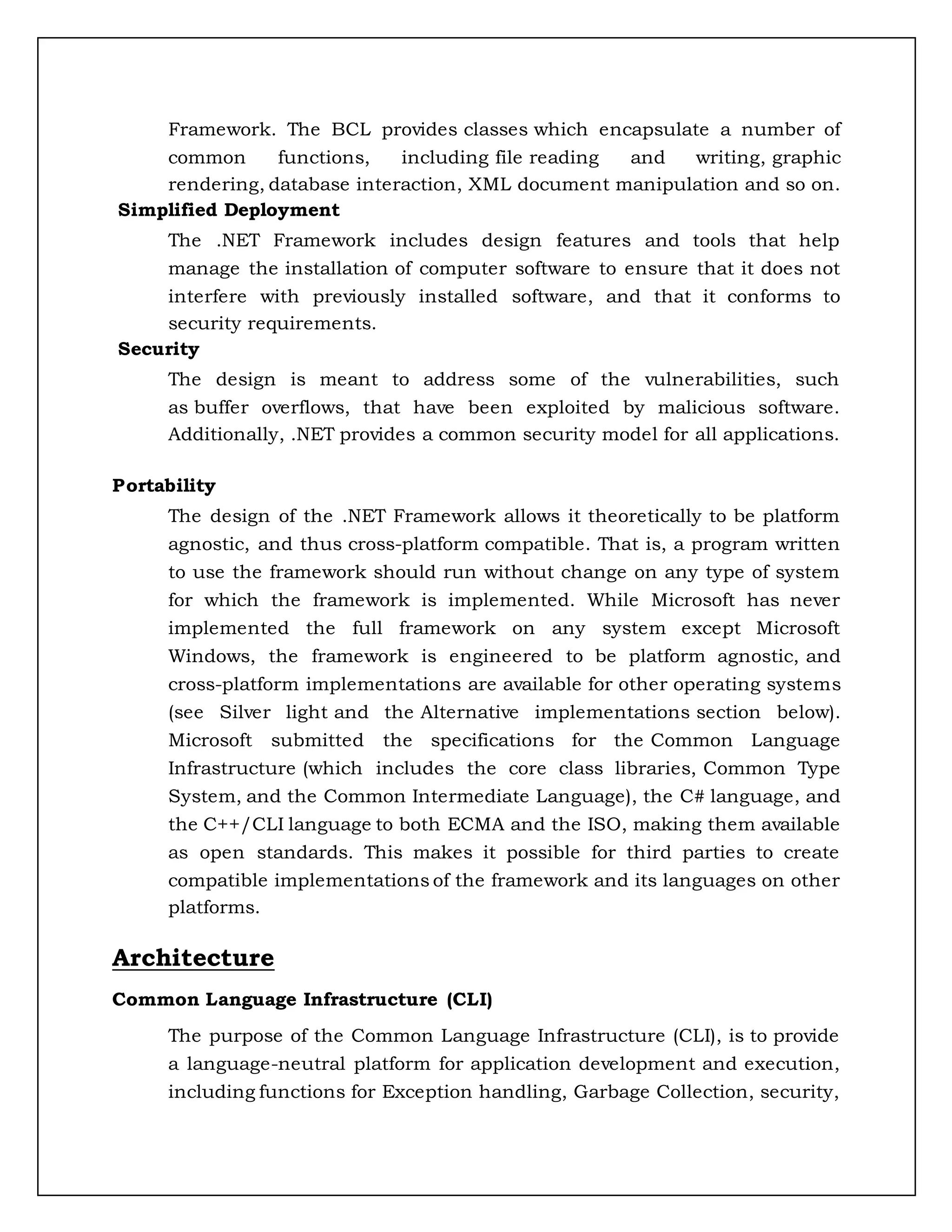 Framework. The BCL provides classes which encapsulate a number of
common functions, including file reading and writing, graphic
rendering, database interaction, XML document manipulation and so on.
Simplified Deployment
The .NET Framework includes design features and tools that help
manage the installation of computer software to ensure that it does not
interfere with previously installed software, and that it conforms to
security requirements.
Security
The design is meant to address some of the vulnerabilities, such
as buffer overflows, that have been exploited by malicious software.
Additionally, .NET provides a common security model for all applications.
Portability
The design of the .NET Framework allows it theoretically to be platform
agnostic, and thus cross-platform compatible. That is, a program written
to use the framework should run without change on any type of system
for which the framework is implemented. While Microsoft has never
implemented the full framework on any system except Microsoft
Windows, the framework is engineered to be platform agnostic, and
cross-platform implementations are available for other operating systems
(see Silver light and the Alternative implementations section below).
Microsoft submitted the specifications for the Common Language
Infrastructure (which includes the core class libraries, Common Type
System, and the Common Intermediate Language), the C# language, and
the C++/CLI language to both ECMA and the ISO, making them available
as open standards. This makes it possible for third parties to create
compatible implementations of the framework and its languages on other
platforms.
Architecture
Common Language Infrastructure (CLI)
The purpose of the Common Language Infrastructure (CLI), is to provide
a language-neutral platform for application development and execution,
including functions for Exception handling, Garbage Collection, security,
 