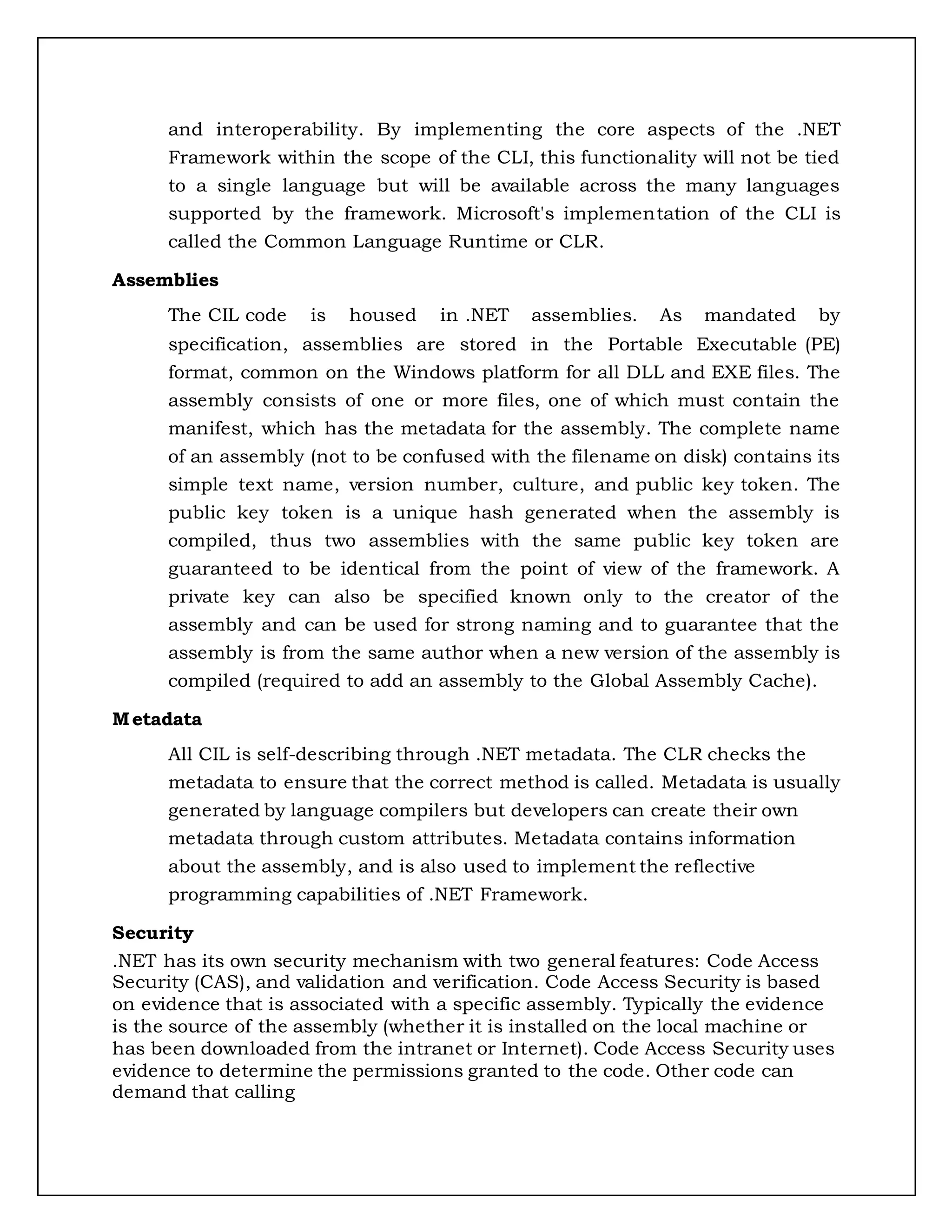 and interoperability. By implementing the core aspects of the .NET
Framework within the scope of the CLI, this functionality will not be tied
to a single language but will be available across the many languages
supported by the framework. Microsoft's implementation of the CLI is
called the Common Language Runtime or CLR.
Assemblies
The CIL code is housed in .NET assemblies. As mandated by
specification, assemblies are stored in the Portable Executable (PE)
format, common on the Windows platform for all DLL and EXE files. The
assembly consists of one or more files, one of which must contain the
manifest, which has the metadata for the assembly. The complete name
of an assembly (not to be confused with the filename on disk) contains its
simple text name, version number, culture, and public key token. The
public key token is a unique hash generated when the assembly is
compiled, thus two assemblies with the same public key token are
guaranteed to be identical from the point of view of the framework. A
private key can also be specified known only to the creator of the
assembly and can be used for strong naming and to guarantee that the
assembly is from the same author when a new version of the assembly is
compiled (required to add an assembly to the Global Assembly Cache).
Metadata
All CIL is self-describing through .NET metadata. The CLR checks the
metadata to ensure that the correct method is called. Metadata is usually
generated by language compilers but developers can create their own
metadata through custom attributes. Metadata contains information
about the assembly, and is also used to implement the reflective
programming capabilities of .NET Framework.
Security
.NET has its own security mechanism with two general features: Code Access
Security (CAS), and validation and verification. Code Access Security is based
on evidence that is associated with a specific assembly. Typically the evidence
is the source of the assembly (whether it is installed on the local machine or
has been downloaded from the intranet or Internet). Code Access Security uses
evidence to determine the permissions granted to the code. Other code can
demand that calling
 